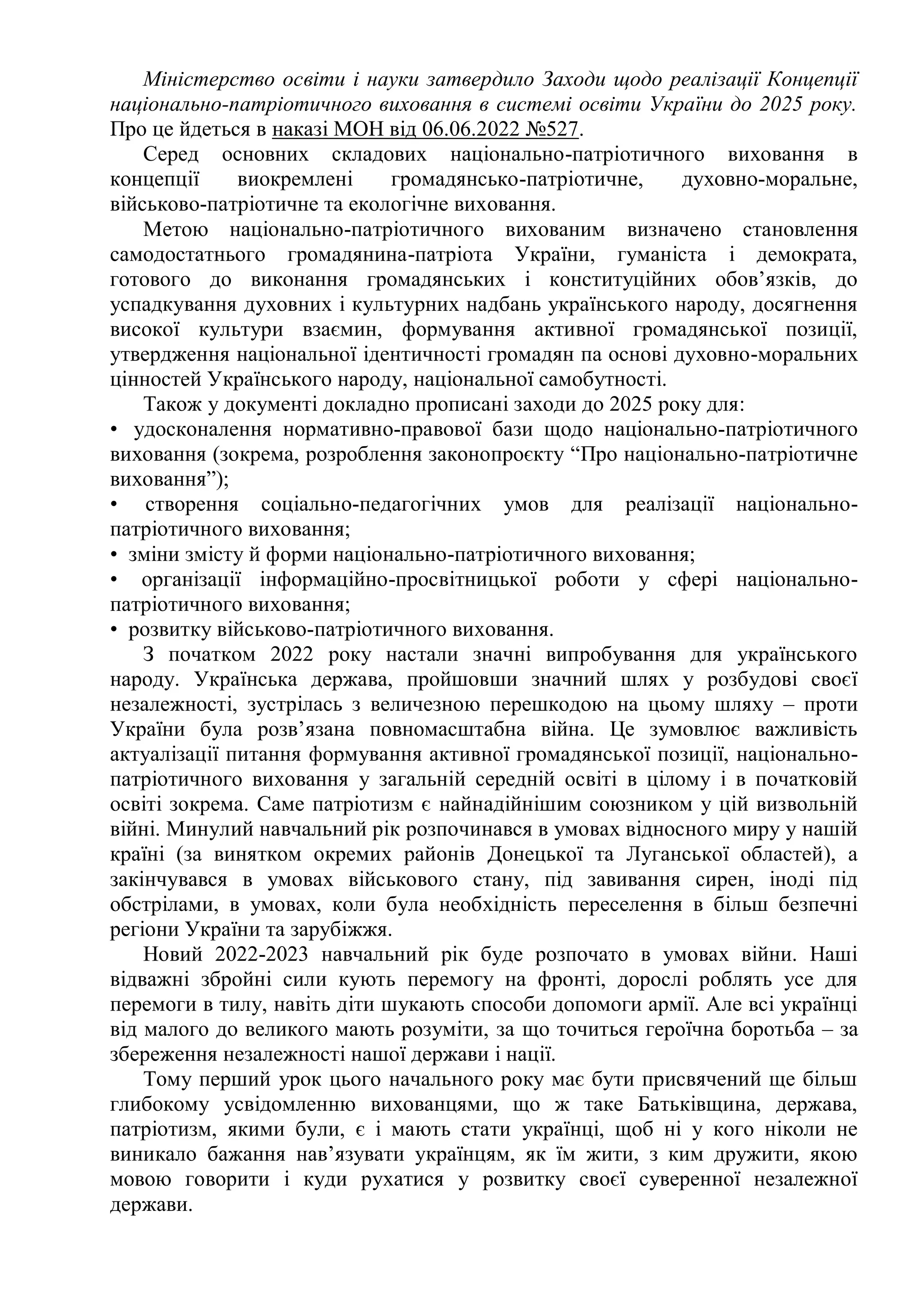 Міністерство освіти і науки затвердило Заходи щодо реалізації Концепції
національно-патріотичного виховання в системі освіти України до 2025 року.
Про це йдеться в наказі МОН від 06.06.2022 №527.
Серед основних складових національно-патріотичного виховання в
концепції виокремлені громадянсько-патріотичне, духовно-моральне,
військово-патріотичне та екологічне виховання.
Метою національно-патріотичного вихованим визначено становлення
самодостатнього громадянина-патріота України, гуманіста і демократа,
готового до виконання громадянських і конституційних обов’язків, до
успадкування духовних і культурних надбань українського народу, досягнення
високої культури взаємин, формування активної громадянської позиції,
утвердження національної ідентичності громадян па основі духовно-моральних
цінностей Українського народу, національної самобутності.
Також у документі докладно прописані заходи до 2025 року для:
• удосконалення нормативно-правової бази щодо національно-патріотичного
виховання (зокрема, розроблення законопроєкту “Про національно-патріотичне
виховання”);
• створення соціально-педагогічних умов для реалізації національно-
патріотичного виховання;
• зміни змісту й форми національно-патріотичного виховання;
• організації інформаційно-просвітницької роботи у сфері національно-
патріотичного виховання;
• розвитку військово-патріотичного виховання.
З початком 2022 року настали значні випробування для українського
народу. Українська держава, пройшовши значний шлях у розбудові своєї
незалежності, зустрілась з величезною перешкодою на цьому шляху – проти
України була розв’язана повномасштабна війна. Це зумовлює важливість
актуалізації питання формування активної громадянської позиції, національно-
патріотичного виховання у загальній середній освіті в цілому і в початковій
освіті зокрема. Саме патріотизм є найнадійнішим союзником у цій визвольній
війні. Минулий навчальний рік розпочинався в умовах відносного миру у нашій
країні (за винятком окремих районів Донецької та Луганської областей), а
закінчувався в умовах військового стану, під завивання сирен, іноді під
обстрілами, в умовах, коли була необхідність переселення в більш безпечні
регіони України та зарубіжжя.
Новий 2022-2023 навчальний рік буде розпочато в умовах війни. Наші
відважні збройні сили кують перемогу на фронті, дорослі роблять усе для
перемоги в тилу, навіть діти шукають способи допомоги армії. Але всі українці
від малого до великого мають розуміти, за що точиться героїчна боротьба – за
збереження незалежності нашої держави і нації.
Тому перший урок цього начального року має бути присвячений ще більш
глибокому усвідомленню вихованцями, що ж таке Батьківщина, держава,
патріотизм, якими були, є і мають стати українці, щоб ні у кого ніколи не
виникало бажання нав’язувати українцям, як їм жити, з ким дружити, якою
мовою говорити і куди рухатися у розвитку своєї суверенної незалежної
держави.
 