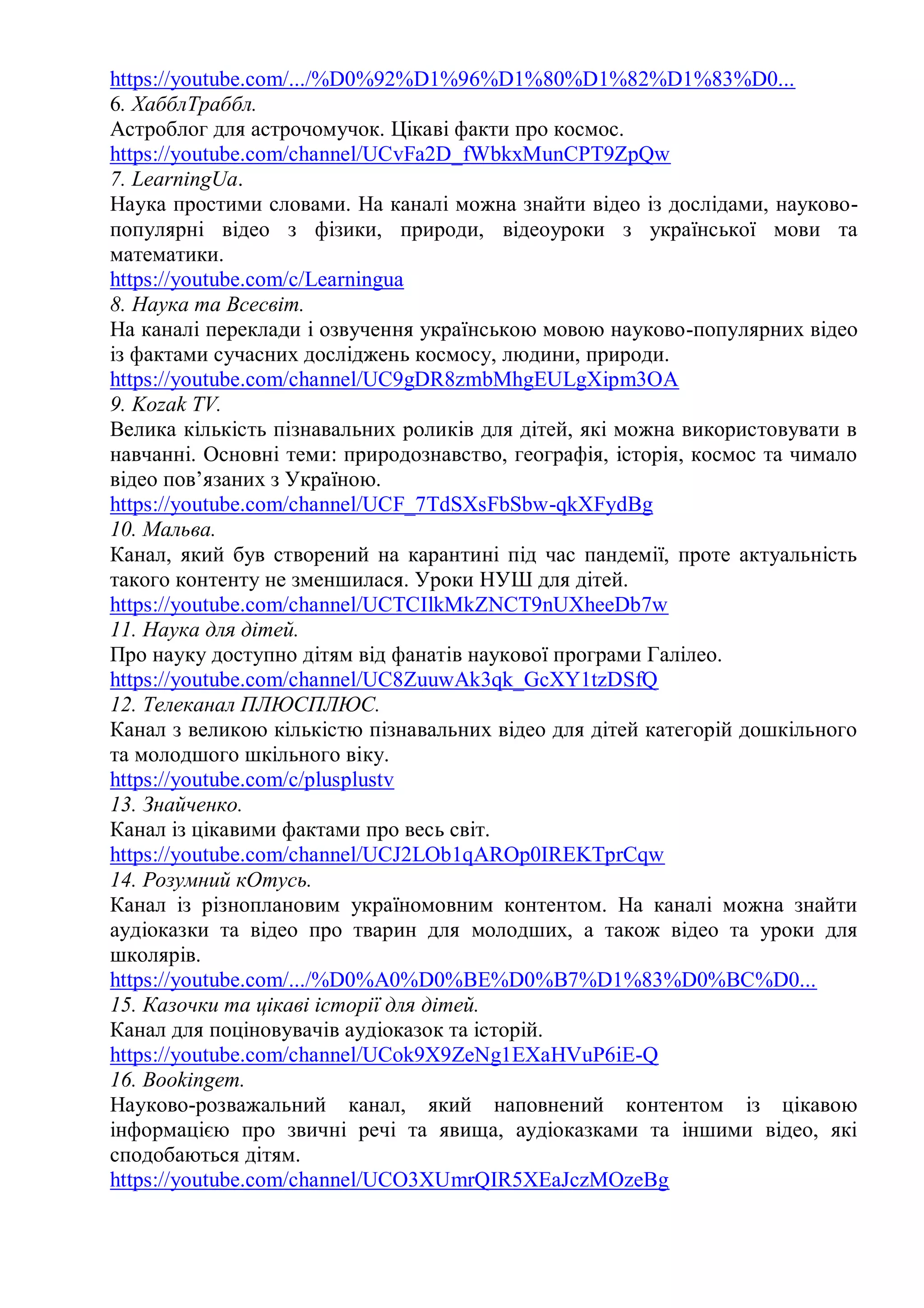 https://youtube.com/.../%D0%92%D1%96%D1%80%D1%82%D1%83%D0...
6. ХабблТраббл.
Астроблог для астрочомучок. Цікаві факти про космос.
https://youtube.com/channel/UCvFa2D_fWbkxMunCPT9ZpQw
7. LearningUa.
Наука простими словами. На каналі можна знайти відео із дослідами, науково-
популярні відео з фізики, природи, відеоуроки з української мови та
математики.
https://youtube.com/c/Learningua
8. Наука та Всесвіт.
На каналі переклади і озвучення українською мовою науково-популярних відео
із фактами сучасних досліджень космосу, людини, природи.
https://youtube.com/channel/UC9gDR8zmbMhgEULgXipm3OA
9. Kozak TV.
Велика кількість пізнавальних роликів для дітей, які можна використовувати в
навчанні. Основні теми: природознавство, географія, історія, космос та чимало
відео пов’язаних з Україною.
https://youtube.com/channel/UCF_7TdSXsFbSbw-qkXFydBg
10. Мальва.
Канал, який був створений на карантині під час пандемії, проте актуальність
такого контенту не зменшилася. Уроки НУШ для дітей.
https://youtube.com/channel/UCTCIlkMkZNCT9nUXheeDb7w
11. Наука для дітей.
Про науку доступно дітям від фанатів наукової програми Галілео.
https://youtube.com/channel/UC8ZuuwAk3qk_GcXY1tzDSfQ
12. Телеканал ПЛЮСПЛЮС.
Канал з великою кількістю пізнавальних відео для дітей категорій дошкільного
та молодшого шкільного віку.
https://youtube.com/c/plusplustv
13. Знайченко.
Канал із цікавими фактами про весь світ.
https://youtube.com/channel/UCJ2LOb1qAROp0IREKTprCqw
14. Розумний кОтусь.
Канал із різноплановим україномовним контентом. На каналі можна знайти
аудіоказки та відео про тварин для молодших, а також відео та уроки для
школярів.
https://youtube.com/.../%D0%A0%D0%BE%D0%B7%D1%83%D0%BC%D0...
15. Казочки та цікаві історії для дітей.
Канал для поціновувачів аудіоказок та історій.
https://youtube.com/channel/UCok9X9ZeNg1EXaHVuP6iE-Q
16. Bookingem.
Науково-розважальний канал, який наповнений контентом із цікавою
інформацією про звичні речі та явища, аудіоказками та іншими відео, які
сподобаються дітям.
https://youtube.com/channel/UCO3XUmrQIR5XEaJczMOzeBg
 