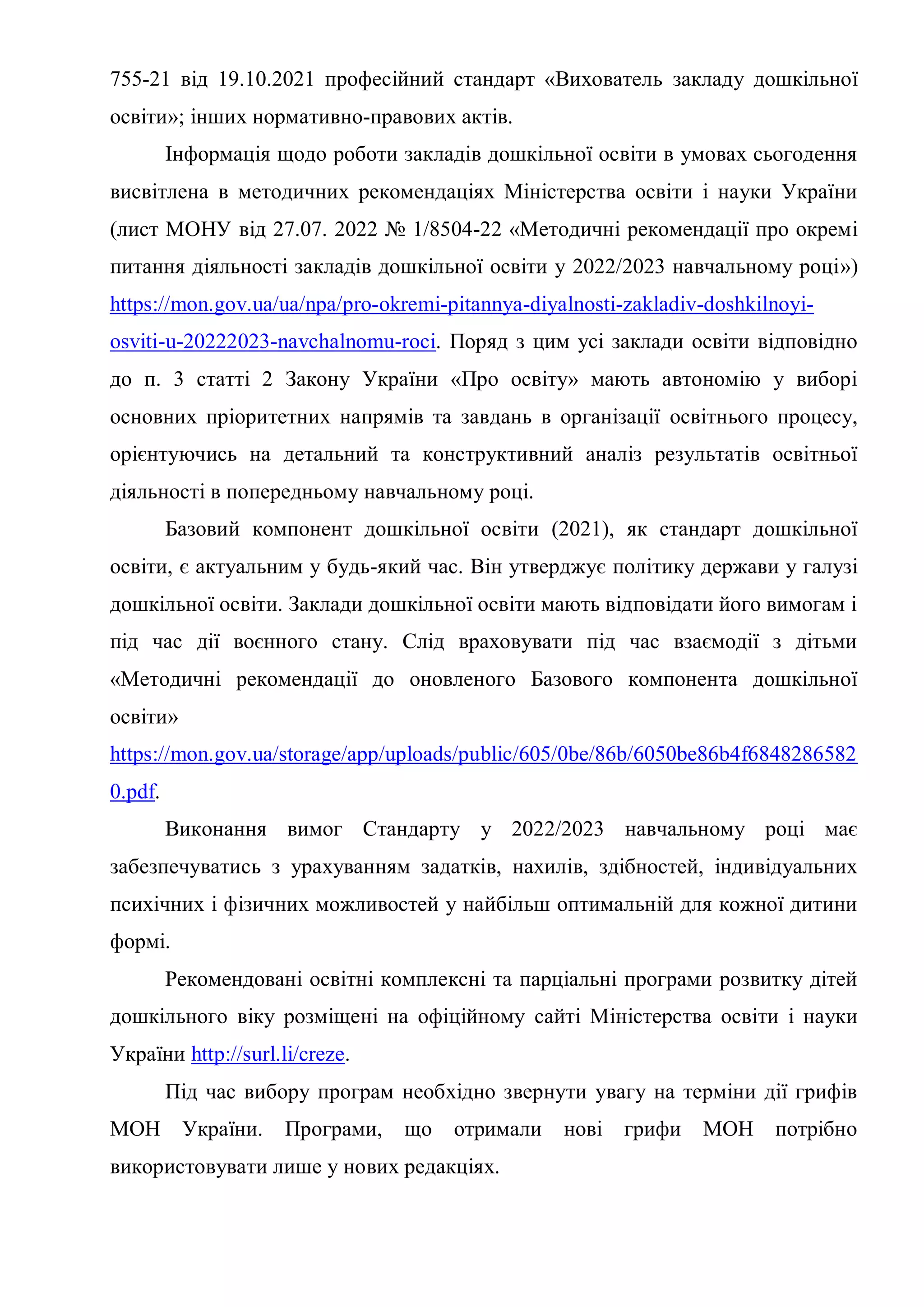 755-21 від 19.10.2021 професійний стандарт «Вихователь закладу дошкільної
освіти»; інших нормативно-правових актів.
Інформація щодо роботи закладів дошкільної освіти в умовах сьогодення
висвітлена в методичних рекомендаціях Міністерства освіти і науки України
(лист МОНУ від 27.07. 2022 № 1/8504-22 «Методичні рекомендації про окремі
питання діяльності закладів дошкільної освіти у 2022/2023 навчальному році»)
https://mon.gov.ua/ua/npa/pro-okremi-pitannya-diyalnosti-zakladiv-doshkilnoyi-
osviti-u-20222023-navchalnomu-roci. Поряд з цим усі заклади освіти відповідно
до п. 3 статті 2 Закону України «Про освіту» мають автономію у виборі
основних пріоритетних напрямів та завдань в організації освітнього процесу,
орієнтуючись на детальний та конструктивний аналіз результатів освітньої
діяльності в попередньому навчальному році.
Базовий компонент дошкільної освіти (2021), як стандарт дошкільної
освіти, є актуальним у будь-який час. Він утверджує політику держави у галузі
дошкільної освіти. Заклади дошкільної освіти мають відповідати його вимогам і
під час дії воєнного стану. Слід враховувати під час взаємодії з дітьми
«Методичні рекомендації до оновленого Базового компонента дошкільної
освіти»
https://mon.gov.ua/storage/app/uploads/public/605/0be/86b/6050be86b4f6848286582
0.pdf.
Виконання вимог Стандарту у 2022/2023 навчальному році має
забезпечуватись з урахуванням задатків, нахилів, здібностей, індивідуальних
психічних і фізичних можливостей у найбільш оптимальній для кожної дитини
формі.
Рекомендовані освітні комплексні та парціальні програми розвитку дітей
дошкільного віку розміщені на офіційному сайті Міністерства освіти і науки
України http://surl.li/creze.
Під час вибору програм необхідно звернути увагу на терміни дії грифів
МОН України. Програми, що отримали нові грифи МОН потрібно
використовувати лише у нових редакціях.
 