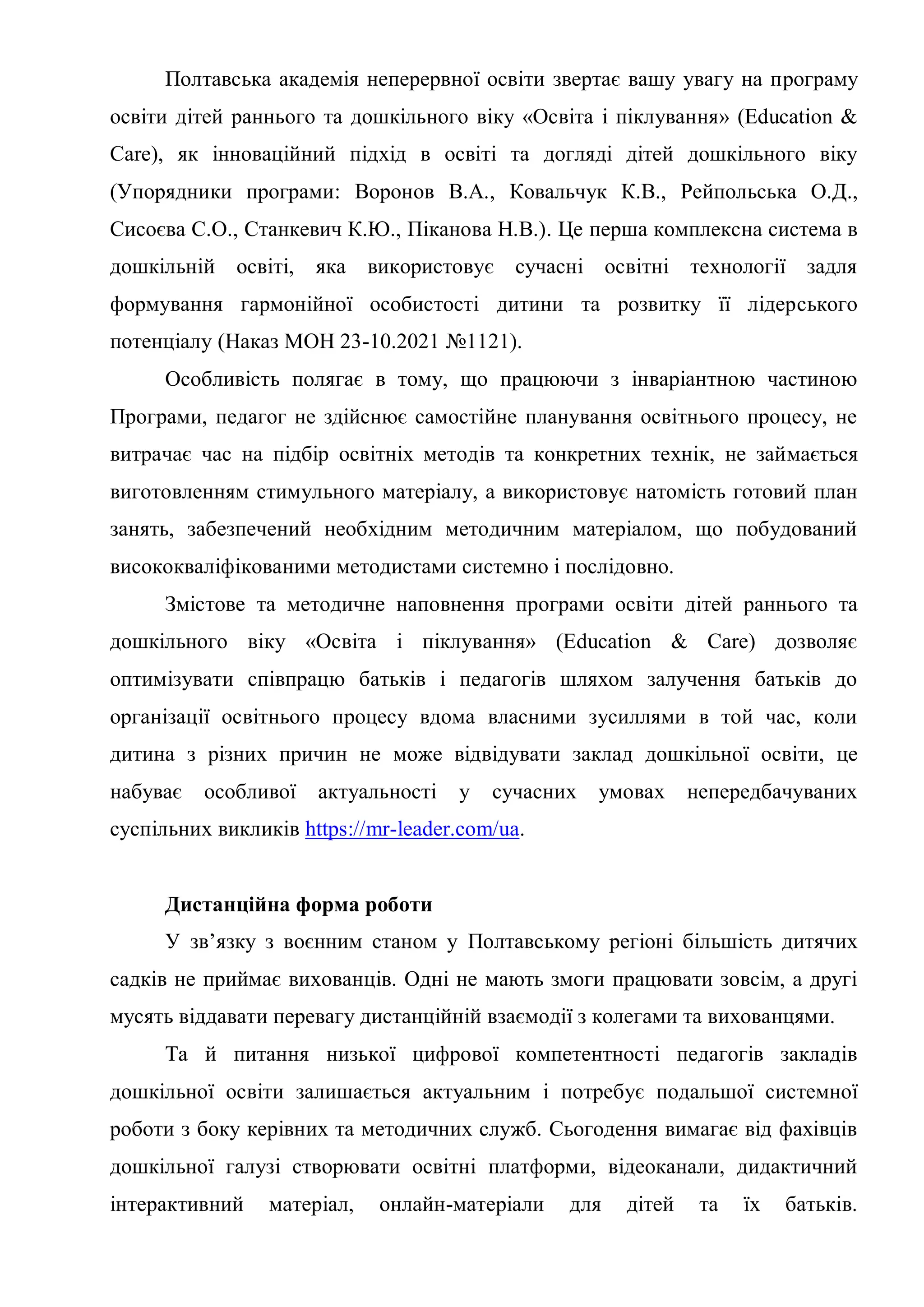 Полтавська академія неперервної освіти звертає вашу увагу на програму
освіти дітей раннього та дошкільного віку «Освіта і піклування» (Education &
Care), як інноваційний підхід в освіті та догляді дітей дошкільного віку
(Упорядники програми: Воронов В.А., Ковальчук К.В., Рейпольська О.Д.,
Сисоєва С.О., Станкевич К.Ю., Піканова Н.В.). Це перша комплексна система в
дошкільній освіті, яка використовує сучасні освітні технології задля
формування гармонійної особистості дитини та розвитку її лідерського
потенціалу (Наказ МОН 23-10.2021 №1121).
Особливість полягає в тому, що працюючи з інваріантною частиною
Програми, педагог не здійснює самостійне планування освітнього процесу, не
витрачає час на підбір освітніх методів та конкретних технік, не займається
виготовленням стимульного матеріалу, а використовує натомість готовий план
занять, забезпечений необхідним методичним матеріалом, що побудований
висококваліфікованими методистами системно і послідовно.
Змістове та методичне наповнення програми освіти дітей раннього та
дошкільного віку «Освіта і піклування» (Education & Care) дозволяє
оптимізувати співпрацю батьків і педагогів шляхом залучення батьків до
організації освітнього процесу вдома власними зусиллями в той час, коли
дитина з різних причин не може відвідувати заклад дошкільної освіти, це
набуває особливої актуальності у сучасних умовах непередбачуваних
суспільних викликів https://mr-leader.com/ua.
Дистанційна форма роботи
У зв’язку з воєнним станом у Полтавському регіоні більшість дитячих
садків не приймає вихованців. Одні не мають змоги працювати зовсім, а другі
мусять віддавати перевагу дистанційній взаємодії з колегами та вихованцями.
Та й питання низької цифрової компетентності педагогів закладів
дошкільної освіти залишається актуальним і потребує подальшої системної
роботи з боку керівних та методичних служб. Сьогодення вимагає від фахівців
дошкільної галузі створювати освітні платформи, відеоканали, дидактичний
інтерактивний матеріал, онлайн-матеріали для дітей та їх батьків.
 
