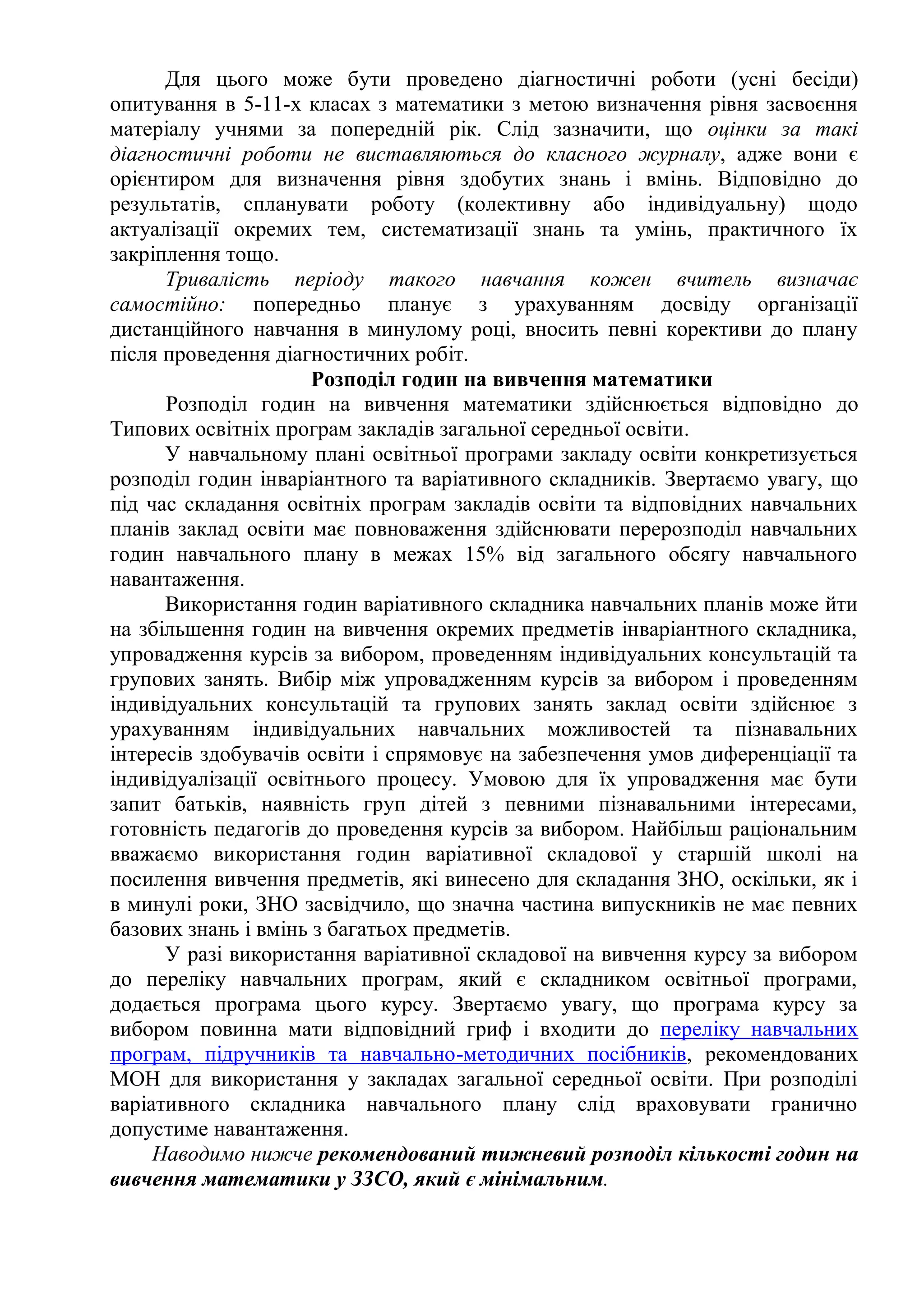 Для цього може бути проведено діагностичні роботи (усні бесіди)
опитування в 5-11-х класах з математики з метою визначення рівня засвоєння
матеріалу учнями за попередній рік. Слід зазначити, що оцінки за такі
діагностичні роботи не виставляються до класного журналу, адже вони є
орієнтиром для визначення рівня здобутих знань і вмінь. Відповідно до
результатів, спланувати роботу (колективну або індивідуальну) щодо
актуалізації окремих тем, систематизації знань та умінь, практичного їх
закріплення тощо.
Тривалість періоду такого навчання кожен вчитель визначає
самостійно: попередньо планує з урахуванням досвіду організації
дистанційного навчання в минулому році, вносить певні корективи до плану
після проведення діагностичних робіт.
Розподіл годин на вивчення математики
Розподіл годин на вивчення математики здійснюється відповідно до
Типових освітніх програм закладів загальної середньої освіти.
У навчальному плані освітньої програми закладу освіти конкретизується
розподіл годин інваріантного та варіативного складників. Звертаємо увагу, що
під час складання освітніх програм закладів освіти та відповідних навчальних
планів заклад освіти має повноваження здійснювати перерозподіл навчальних
годин навчального плану в межах 15% від загального обсягу навчального
навантаження.
Використання годин варіативного складника навчальних планів може йти
на збільшення годин на вивчення окремих предметів інваріантного складника,
упровадження курсів за вибором, проведенням індивідуальних консультацій та
групових занять. Вибір між упровадженням курсів за вибором і проведенням
індивідуальних консультацій та групових занять заклад освіти здійснює з
урахуванням індивідуальних навчальних можливостей та пізнавальних
інтересів здобувачів освіти і спрямовує на забезпечення умов диференціації та
індивідуалізації освітнього процесу. Умовою для їх упровадження має бути
запит батьків, наявність груп дітей з певними пізнавальними інтересами,
готовність педагогів до проведення курсів за вибором. Найбільш раціональним
вважаємо використання годин варіативної складової у старшій школі на
посилення вивчення предметів, які винесено для складання ЗНО, оскільки, як і
в минулі роки, ЗНО засвідчило, що значна частина випускників не має певних
базових знань і вмінь з багатьох предметів.
У разі використання варіативної складової на вивчення курсу за вибором
до переліку навчальних програм, який є складником освітньої програми,
додається програма цього курсу. Звертаємо увагу, що програма курсу за
вибором повинна мати відповідний гриф і входити до переліку навчальних
програм, підручників та навчально-методичних посібників, рекомендованих
МОН для використання у закладах загальної середньої освіти. При розподілі
варіативного складника навчального плану слід враховувати гранично
допустиме навантаження.
Наводимо нижче рекомендований тижневий розподіл кількості годин на
вивчення математики у ЗЗСО, який є мінімальним.
 