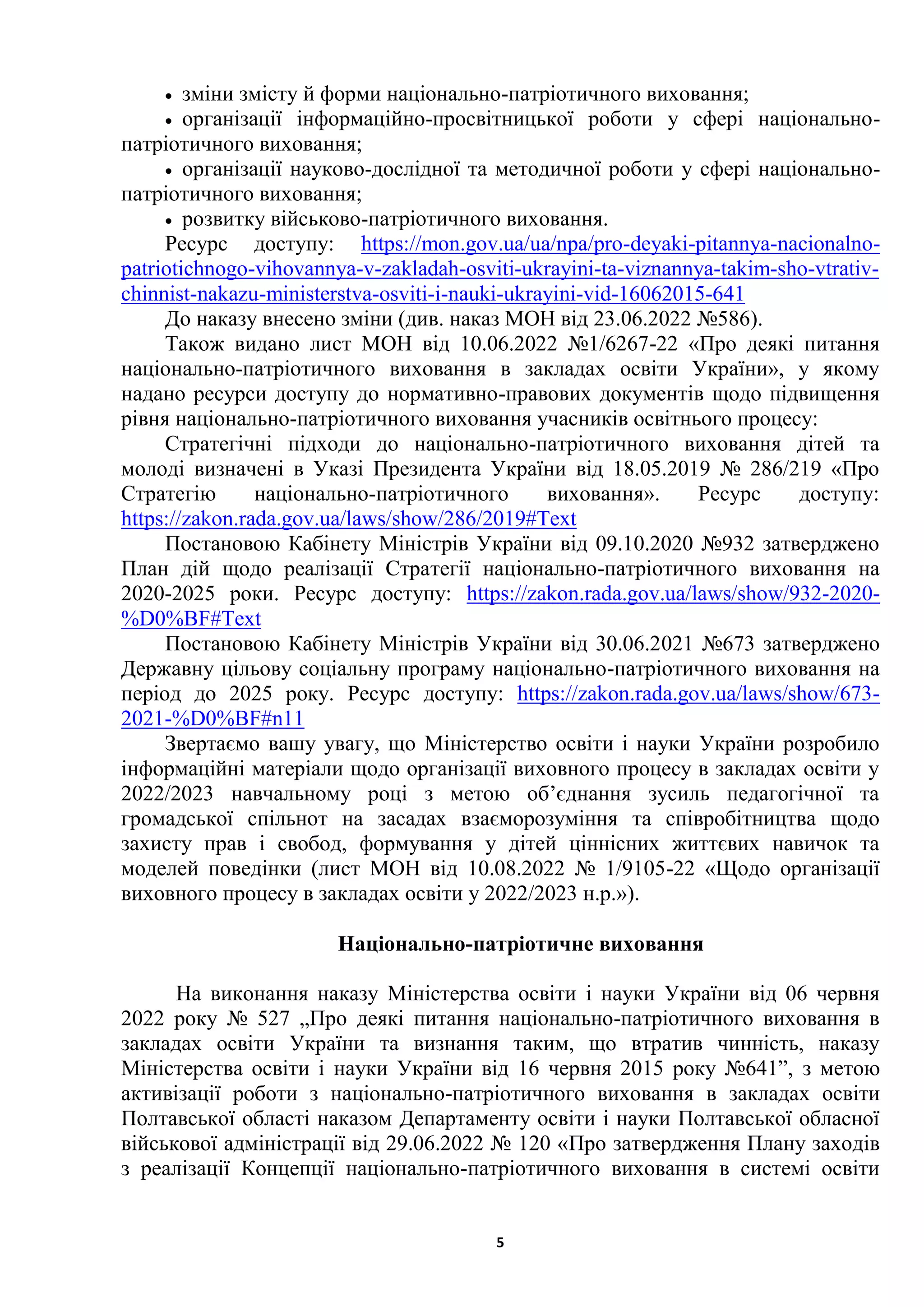 5
 зміни змісту й форми національно-патріотичного виховання;
 організації інформаційно-просвітницької роботи у сфері національно-
патріотичного виховання;
 організації науково-дослідної та методичної роботи у сфері національно-
патріотичного виховання;
 розвитку військово-патріотичного виховання.
Ресурс доступу: https://mon.gov.ua/ua/npa/pro-deyaki-pitannya-nacionalno-
patriotichnogo-vihovannya-v-zakladah-osviti-ukrayini-ta-viznannya-takim-sho-vtrativ-
chinnist-nakazu-ministerstva-osviti-i-nauki-ukrayini-vid-16062015-641
До наказу внесено зміни (див. наказ МОН від 23.06.2022 №586).
Також видано лист МОН від 10.06.2022 №1/6267-22 «Про деякі питання
національно-патріотичного виховання в закладах освіти України», у якому
надано ресурси доступу до нормативно-правових документів щодо підвищення
рівня національно-патріотичного виховання учасників освітнього процесу:
Стратегічні підходи до національно-патріотичного виховання дітей та
молоді визначені в Указі Президента України від 18.05.2019 № 286/219 «Про
Стратегію національно-патріотичного виховання». Ресурс доступу:
https://zakon.rada.gov.ua/laws/show/286/2019#Text
Постановою Кабінету Міністрів України від 09.10.2020 №932 затверджено
План дій щодо реалізації Стратегії національно-патріотичного виховання на
2020-2025 роки. Ресурс доступу: https://zakon.rada.gov.ua/laws/show/932-2020-
%D0%BF#Text
Постановою Кабінету Міністрів України від 30.06.2021 №673 затверджено
Державну цільову соціальну програму національно-патріотичного виховання на
період до 2025 року. Ресурс доступу: https://zakon.rada.gov.ua/laws/show/673-
2021-%D0%BF#n11
Звертаємо вашу увагу, що Міністерство освіти і науки України розробило
інформаційні матеріали щодо організації виховного процесу в закладах освіти у
2022/2023 навчальному році з метою об’єднання зусиль педагогічної та
громадської спільнот на засадах взаєморозуміння та співробітництва щодо
захисту прав і свобод, формування у дітей ціннісних життєвих навичок та
моделей поведінки (лист МОН від 10.08.2022 № 1/9105-22 «Щодо організації
виховного процесу в закладах освіти у 2022/2023 н.р.»).
Національно-патріотичне виховання
На виконання наказу Міністерства освіти і науки України від 06 червня
2022 року № 527 „Про деякі питання національно-патріотичного виховання в
закладах освіти України та визнання таким, що втратив чинність, наказу
Міністерства освіти і науки України від 16 червня 2015 року №641ˮ, з метою
активізації роботи з національно-патріотичного виховання в закладах освіти
Полтавської області наказом Департаменту освіти і науки Полтавської обласної
військової адміністрації від 29.06.2022 № 120 «Про затвердження Плану заходів
з реалізації Концепції національно-патріотичного виховання в системі освіти
 