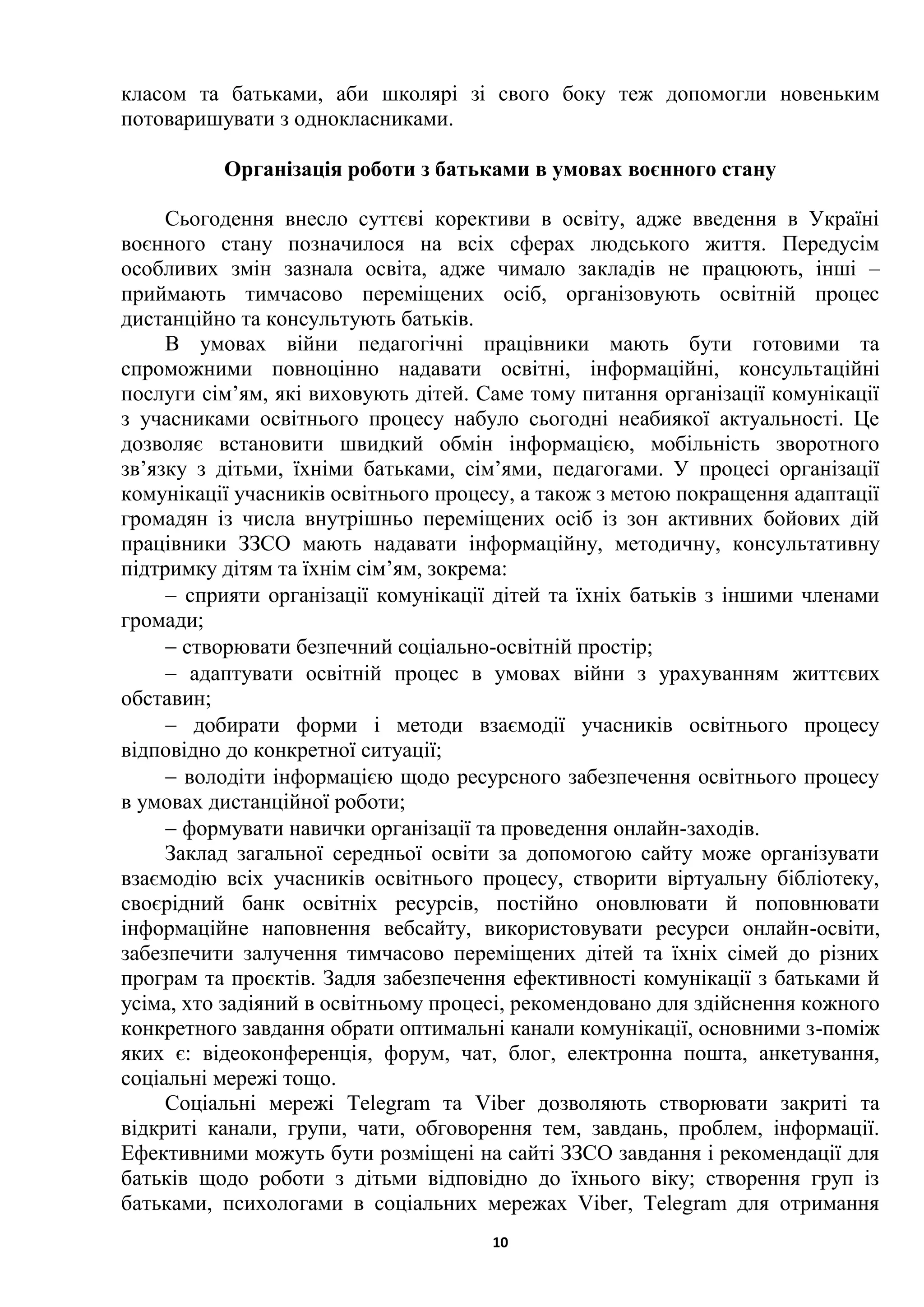 10
класом та батьками, аби школярі зі свого боку теж допомогли новеньким
потоваришувати з однокласниками.
Організація роботи з батьками в умовах воєнного стану
Сьогодення внесло суттєві корективи в освіту, адже введення в Україні
воєнного стану позначилося на всіх сферах людського життя. Передусім
особливих змін зазнала освіта, адже чимало закладів не працюють, інші –
приймають тимчасово переміщених осіб, організовують освітній процес
дистанційно та консультують батьків.
В умовах війни педагогічні працівники мають бути готовими та
спроможними повноцінно надавати освітні, інформаційні, консультаційні
послуги сім’ям, які виховують дітей. Саме тому питання організації комунікації
з учасниками освітнього процесу набуло сьогодні неабиякої актуальності. Це
дозволяє встановити швидкий обмін інформацією, мобільність зворотного
зв’язку з дітьми, їхніми батьками, сім’ями, педагогами. У процесі організації
комунікації учасників освітнього процесу, а також з метою покращення адаптації
громадян із числа внутрішньо переміщених осіб із зон активних бойових дій
працівники ЗЗСО мають надавати інформаційну, методичну, консультативну
підтримку дітям та їхнім сім’ям, зокрема:
 сприяти організації комунікації дітей та їхніх батьків з іншими членами
громади;
 створювати безпечний соціально-освітній простір;
 адаптувати освітній процес в умовах війни з урахуванням життєвих
обставин;
 добирати форми і методи взаємодії учасників освітнього процесу
відповідно до конкретної ситуації;
 володіти інформацією щодо ресурсного забезпечення освітнього процесу
в умовах дистанційної роботи;
 формувати навички організації та проведення онлайн-заходів.
Заклад загальної середньої освіти за допомогою сайту може організувати
взаємодію всіх учасників освітнього процесу, створити віртуальну бібліотеку,
своєрідний банк освітніх ресурсів, постійно оновлювати й поповнювати
інформаційне наповнення вебсайту, використовувати ресурси онлайн-освіти,
забезпечити залучення тимчасово переміщених дітей та їхніх сімей до різних
програм та проєктів. Задля забезпечення ефективності комунікації з батьками й
усіма, хто задіяний в освітньому процесі, рекомендовано для здійснення кожного
конкретного завдання обрати оптимальні канали комунікації, основними з-поміж
яких є: відеоконференція, форум, чат, блог, електронна пошта, анкетування,
соціальні мережі тощо.
Соціальні мережі Telegram та Viber дозволяють створювати закриті та
відкриті канали, групи, чати, обговорення тем, завдань, проблем, інформації.
Ефективними можуть бути розміщені на сайті ЗЗСО завдання і рекомендації для
батьків щодо роботи з дітьми відповідно до їхнього віку; створення груп із
батьками, психологами в соціальних мережах Viber, Telegram для отримання
 