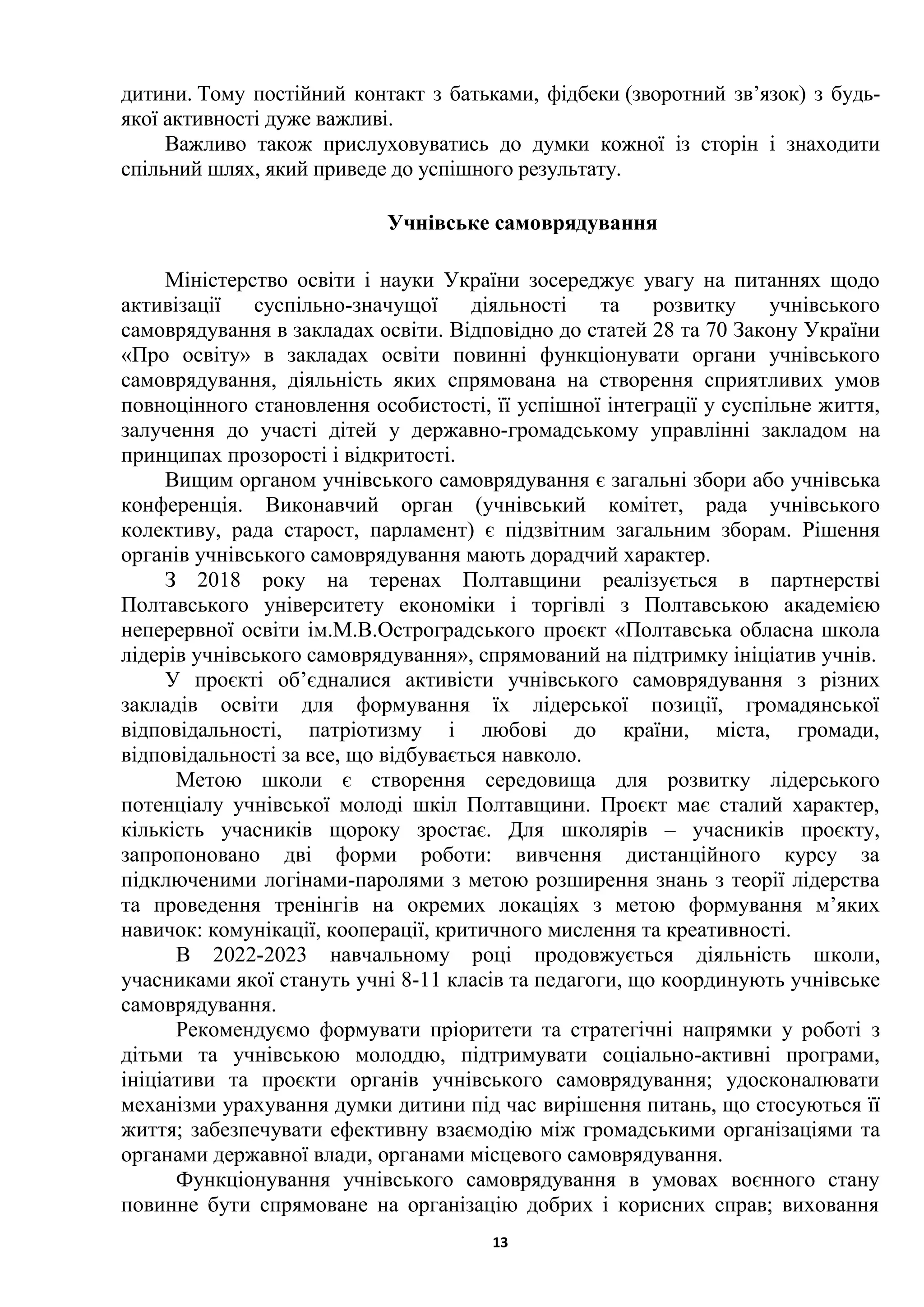 13
дитини. Тому постійний контакт з батьками, фідбеки (зворотний зв’язок) з будь-
якої активності дуже важливі.
Важливо також прислуховуватись до думки кожної із сторін і знаходити
спільний шлях, який приведе до успішного результату.
Учнівське самоврядування
Міністерство освіти і науки України зосереджує увагу на питаннях щодо
активізації суспільно-значущої діяльності та розвитку учнівського
самоврядування в закладах освіти. Відповідно до статей 28 та 70 Закону України
«Про освіту» в закладах освіти повинні функціонувати органи учнівського
самоврядування, діяльність яких спрямована на створення сприятливих умов
повноцінного становлення особистості, її успішної інтеграції у суспільне життя,
залучення до участі дітей у державно-громадському управлінні закладом на
принципах прозорості і відкритості.
Вищим органом учнівського самоврядування є загальні збори або учнівська
конференція. Виконавчий орган (учнівський комітет, рада учнівського
колективу, рада старост, парламент) є підзвітним загальним зборам. Рішення
органів учнівського самоврядування мають дорадчий характер.
З 2018 року на теренах Полтавщини реалізується в партнерстві
Полтавського університету економіки і торгівлі з Полтавською академією
неперервної освіти ім.М.В.Остроградського проєкт «Полтавська обласна школа
лідерів учнівського самоврядування», спрямований на підтримку ініціатив учнів.
У проєкті об’єдналися активісти учнівського самоврядування з різних
закладів освіти для формування їх лідерської позиції, громадянської
відповідальності, патріотизму і любові до країни, міста, громади,
відповідальності за все, що відбувається навколо.
Метою школи є створення середовища для розвитку лідерського
потенціалу учнівської молоді шкіл Полтавщини. Проєкт має сталий характер,
кількість учасників щороку зростає. Для школярів – учасників проєкту,
запропоновано дві форми роботи: вивчення дистанційного курсу за
підключеними логінами-паролями з метою розширення знань з теорії лідерства
та проведення тренінгів на окремих локаціях з метою формування м’яких
навичок: комунікації, кооперації, критичного мислення та креативності.
В 2022-2023 навчальному році продовжується діяльність школи,
учасниками якої стануть учні 8-11 класів та педагоги, що координують учнівське
самоврядування.
Рекомендуємо формувати пріоритети та стратегічні напрямки у роботі з
дітьми та учнівською молоддю, підтримувати соціально-активні програми,
ініціативи та проєкти органів учнівського самоврядування; удосконалювати
механізми урахування думки дитини під час вирішення питань, що стосуються її
життя; забезпечувати ефективну взаємодію між громадськими організаціями та
органами державної влади, органами місцевого самоврядування.
Функціонування учнівського самоврядування в умовах воєнного стану
повинне бути спрямоване на організацію добрих і корисних справ; виховання
 