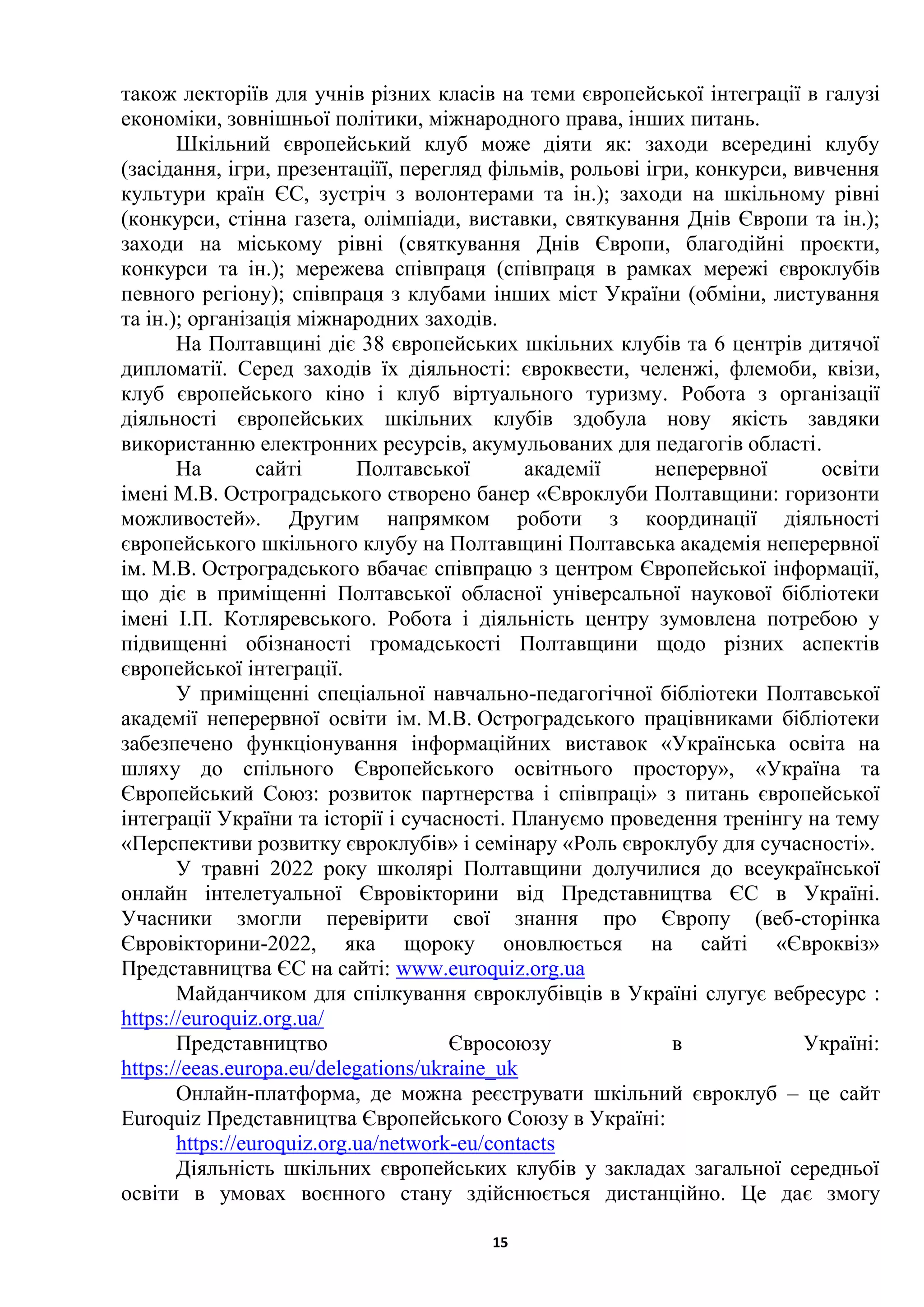 15
також лекторіїв для учнів різних класів на теми європейської інтеграції в галузі
економіки, зовнішньої політики, міжнародного права, інших питань.
Шкільний європейський клуб може діяти як: заходи всередині клубу
(засідання, ігри, презентаціїї, перегляд фільмів, рольові ігри, конкурси, вивчення
культури країн ЄС, зустріч з волонтерами та ін.); заходи на шкільному рівні
(конкурси, стінна газета, олімпіади, виставки, святкування Днів Європи та ін.);
заходи на міському рівні (святкування Днів Європи, благодійні проєкти,
конкурси та ін.); мережева співпраця (співпраця в рамках мережі євроклубів
певного регіону); співпраця з клубами інших міст України (обміни, листування
та ін.); організація міжнародних заходів.
На Полтавщині діє 38 європейських шкільних клубів та 6 центрів дитячої
дипломатії. Серед заходів їх діяльності: євроквести, челенжі, флемоби, квізи,
клуб європейського кіно і клуб віртуального туризму. Робота з організації
діяльності європейських шкільних клубів здобула нову якість завдяки
використанню електронних ресурсів, акумульованих для педагогів області.
На сайті Полтавської академії неперервної освіти
імені М.В. Остроградського створено банер «Євроклуби Полтавщини: горизонти
можливостей». Другим напрямком роботи з координації діяльності
європейського шкільного клубу на Полтавщині Полтавська академія неперервної
ім. М.В. Остроградського вбачає співпрацю з центром Європейської інформації,
що діє в приміщенні Полтавської обласної універсальної наукової бібліотеки
імені І.П. Котляревського. Робота і діяльність центру зумовлена потребою у
підвищенні обізнаності громадськості Полтавщини щодо різних аспектів
європейської інтеграції.
У приміщенні спеціальної навчально-педагогічної бібліотеки Полтавської
академії неперервної освіти ім. М.В. Остроградського працівниками бібліотеки
забезпечено функціонування інформаційних виставок «Українська освіта на
шляху до спільного Європейського освітнього простору», «Україна та
Європейський Союз: розвиток партнерства і співпраці» з питань європейської
інтеграції України та історії і сучасності. Плануємо проведення тренінгу на тему
«Перспективи розвитку євроклубів» і семінару «Роль євроклубу для сучасності».
У травні 2022 року школярі Полтавщини долучилися до всеукраїнської
онлайн інтелетуальної Євровікторини від Представництва ЄС в Україні.
Учасники змогли перевірити свої знання про Європу (веб-сторінка
Євровікторини-2022, яка щороку оновлюється на сайті «Євроквіз»
Представництва ЄС на сайті: www.euroquiz.org.ua
Майданчиком для спілкування євроклубівців в Україні слугує вебресурс :
https://euroquiz.org.ua/
Представництво Євросоюзу в Україні:
https://eeas.europa.eu/delegations/ukraine_uk
Онлайн-платформа, де можна реєструвати шкільний євроклуб – це сайт
Euroquiz Представництва Європейського Союзу в Україні:
https://euroquiz.org.ua/network-eu/contacts
Діяльність шкільних європейських клубів у закладах загальної середньої
освіти в умовах воєнного стану здійснюється дистанційно. Це дає змогу
 