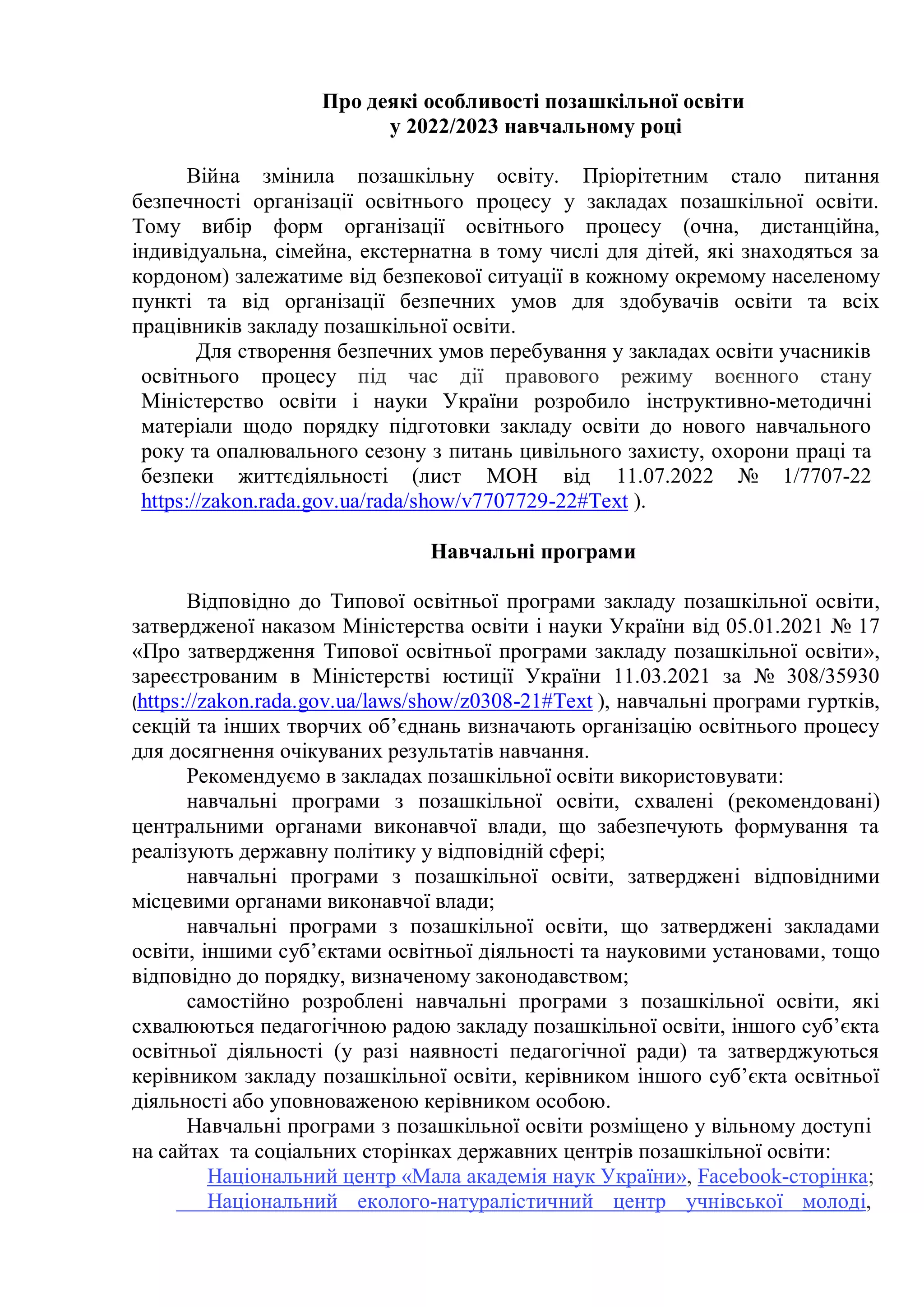 Про деякі особливості позашкільної освіти
у 2022/2023 навчальному році
Війна змінила позашкільну освіту. Пріорітетним стало питання
безпечності організації освітнього процесу у закладах позашкільної освіти.
Тому вибір форм організації освітнього процесу (очна, дистанційна,
індивідуальна, сімейна, екстернатна в тому числі для дітей, які знаходяться за
кордоном) залежатиме від безпекової ситуації в кожному окремому населеному
пункті та від організації безпечних умов для здобувачів освіти та всіх
працівників закладу позашкільної освіти.
Для створення безпечних умов перебування у закладах освіти учасників
освітнього процесу під час дії правового режиму воєнного стану
Міністерство освіти і науки України розробило інструктивно-методичні
матеріали щодо порядку підготовки закладу освіти до нового навчального
року та опалювального сезону з питань цивільного захисту, охорони праці та
безпеки життєдіяльності (лист МОН від 11.07.2022 № 1/7707-22
https://zakon.rada.gov.ua/rada/show/v7707729-22#Text ).
Навчальні програми
Відповідно до Типової освітньої програми закладу позашкільної освіти,
затвердженої наказом Міністерства освіти і науки України від 05.01.2021 № 17
«Про затвердження Типової освітньої програми закладу позашкільної освіти»,
зареєстрованим в Міністерстві юстиції України 11.03.2021 за № 308/35930
(https://zakon.rada.gov.ua/laws/show/z0308-21#Text ), навчальні програми гуртків,
секцій та інших творчих об’єднань визначають організацію освітнього процесу
для досягнення очікуваних результатів навчання.
Рекомендуємо в закладах позашкільної освіти використовувати:
навчальні програми з позашкільної освіти, схвалені (рекомендовані)
центральними органами виконавчої влади, що забезпечують формування та
реалізують державну політику у відповідній сфері;
навчальні програми з позашкільної освіти, затверджені відповідними
місцевими органами виконавчої влади;
навчальні програми з позашкільної освіти, що затверджені закладами
освіти, іншими суб’єктами освітньої діяльності та науковими установами, тощо
відповідно до порядку, визначеному законодавством;
самостійно розроблені навчальні програми з позашкільної освіти, які
схвалюються педагогічною радою закладу позашкільної освіти, іншого суб’єкта
освітньої діяльності (у разі наявності педагогічної ради) та затверджуються
керівником закладу позашкільної освіти, керівником іншого суб’єкта освітньої
діяльності або уповноваженою керівником особою.
Навчальні програми з позашкільної освіти розміщено у вільному доступі
на сайтах та соціальних сторінках державних центрів позашкільної освіти:
Національний центр «Мала академія наук України», Facebook-сторінка;
Національний еколого-натуралістичний центр учнівської молоді,
 