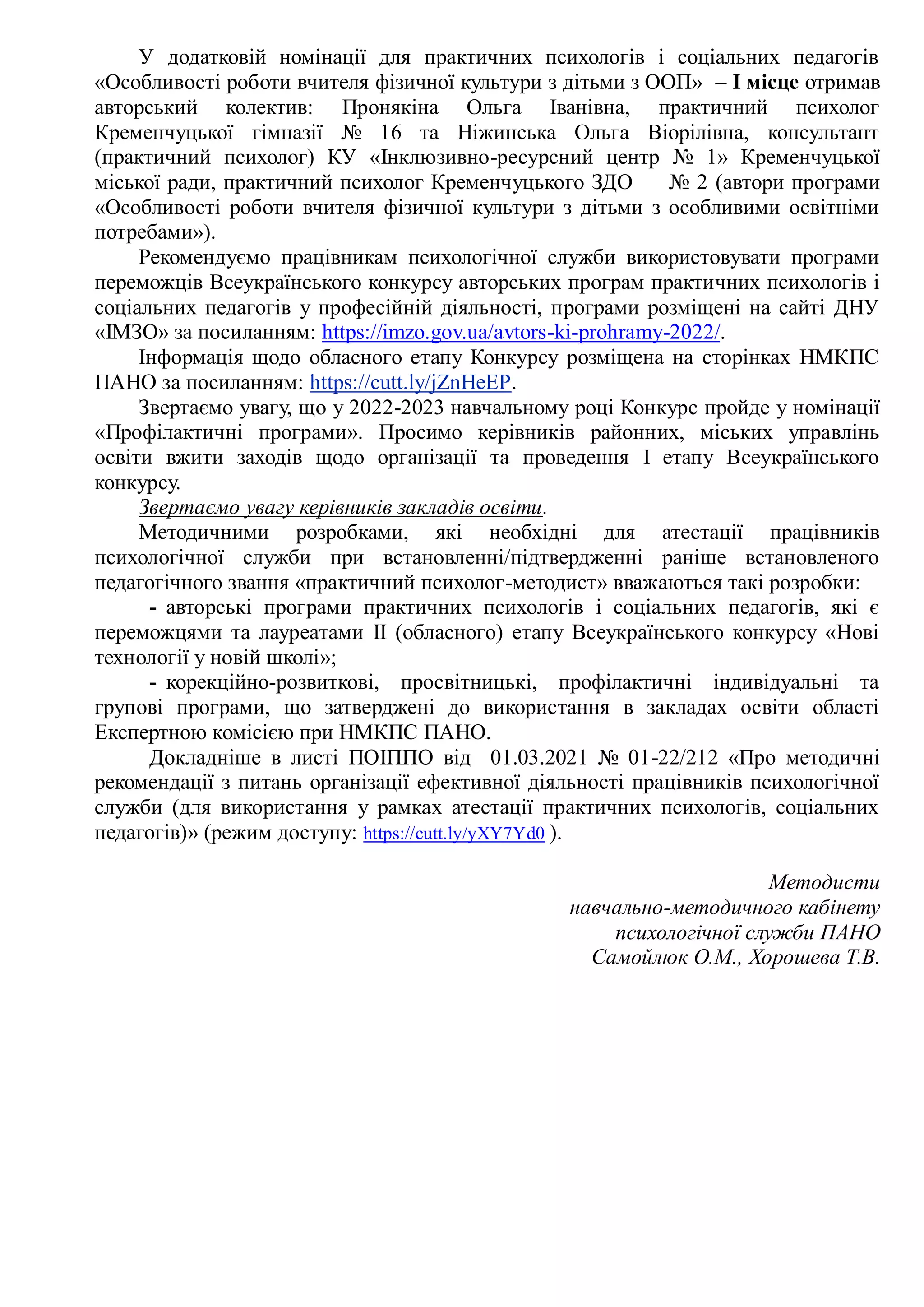 У додатковій номінації для практичних психологів і соціальних педагогів
«Особливості роботи вчителя фізичної культури з дітьми з ООП» – І місце отримав
авторський колектив: Пронякіна Ольга Іванівна, практичний психолог
Кременчуцької гімназії № 16 та Ніжинська Ольга Віорілівна, консультант
(практичний психолог) КУ «Інклюзивно-ресурсний центр № 1» Кременчуцької
міської ради, практичний психолог Кременчуцького ЗДО № 2 (автори програми
«Особливості роботи вчителя фізичної культури з дітьми з особливими освітніми
потребами»).
Рекомендуємо працівникам психологічної служби використовувати програми
переможців Всеукраїнського конкурсу авторських програм практичних психологів і
соціальних педагогів у професійній діяльності, програми розміщені на сайті ДНУ
«ІМЗО» за посиланням: https://imzo.gov.ua/avtors-ki-prohramy-2022/.
Інформація щодо обласного етапу Конкурсу розміщена на сторінках НМКПС
ПАНО за посиланням: https://cutt.ly/jZnHeEP.
Звертаємо увагу, що у 2022-2023 навчальному році Конкурс пройде у номінації
«Профілактичні програми». Просимо керівників районних, міських управлінь
освіти вжити заходів щодо організації та проведення І етапу Всеукраїнського
конкурсу.
Звертаємо увагу керівників закладів освіти.
Методичними розробками, які необхідні для атестації працівників
психологічної служби при встановленні/підтвердженні раніше встановленого
педагогічного звання «практичний психолог-методист» вважаються такі розробки:
- авторські програми практичних психологів і соціальних педагогів, які є
переможцями та лауреатами ІІ (обласного) етапу Всеукраїнського конкурсу «Нові
технології у новій школі»;
- корекційно-розвиткові, просвітницькі, профілактичні індивідуальні та
групові програми, що затверджені до використання в закладах освіти області
Експертною комісією при НМКПС ПАНО.
Докладніше в листі ПОІППО від 01.03.2021 № 01-22/212 «Про методичні
рекомендації з питань організації ефективної діяльності працівників психологічної
служби (для використання у рамках атестації практичних психологів, соціальних
педагогів)» (режим доступу: https://cutt.ly/yXY7Yd0 ).
Методисти
навчально-методичного кабінету
психологічної служби ПАНО
Самойлюк О.М., Хорошева Т.В.
 