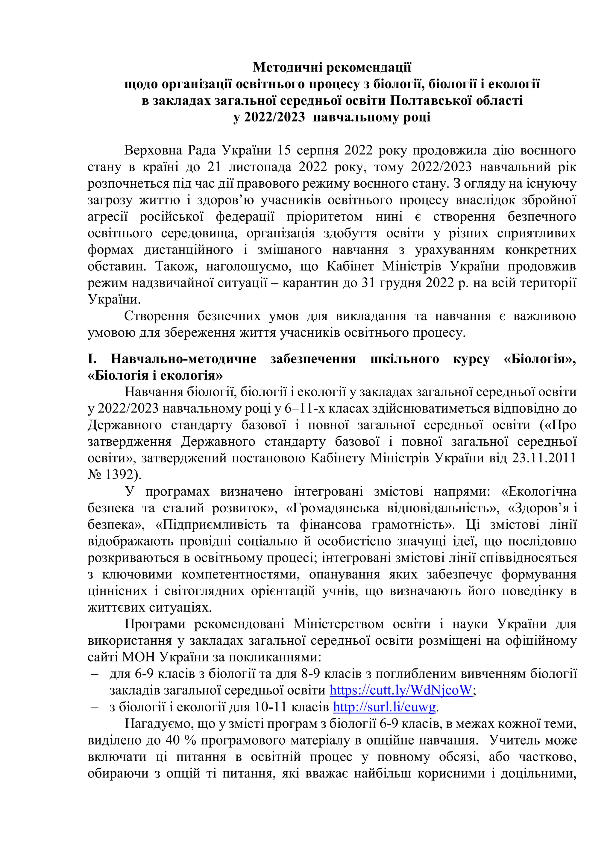 Методичні рекомендації
щодо організації освітнього процесу з біології, біології і екології
в закладах загальної середньої освіти Полтавської області
у 2022/2023 навчальному році
Верховна Рада України 15 серпня 2022 року продовжила дію воєнного
стану в країні до 21 листопада 2022 року, тому 2022/2023 навчальний рік
розпочнеться під час дії правового режиму воєнного стану. З огляду на існуючу
загрозу життю і здоров’ю учасників освітнього процесу внаслідок збройної
агресії російської федерації пріоритетом нині є створення безпечного
освітнього середовища, організація здобуття освіти у різних сприятливих
формах дистанційного і змішаного навчання з урахуванням конкретних
обставин. Також, наголошуємо, що Кабінет Міністрів України продовжив
режим надзвичайної ситуації – карантин до 31 грудня 2022 р. на всій території
України.
Створення безпечних умов для викладання та навчання є важливою
умовою для збереження життя учасників освітнього процесу.
I. Навчально-методичне забезпечення шкільного курсу «Біологія»,
«Біологія і екологія»
Навчання біології, біології і екології у закладах загальної середньої освіти
у 2022/2023 навчальному році у 6–11-х класах здійснюватиметься відповідно до
Державного стандарту базової і повної загальної середньої освіти («Про
затвердження Державного стандарту базової і повної загальної середньої
освіти», затверджений постановою Кабінету Міністрів України від 23.11.2011
№ 1392).
У програмах визначено інтегровані змістові напрями: «Екологічна
безпека та сталий розвиток», «Громадянська відповідальність», «Здоров’я і
безпека», «Підприємливість та фінансова грамотність». Ці змістові лінії
відображають провідні соціально й особистісно значущі ідеї, що послідовно
розкриваються в освітньому процесі; інтегровані змістові лінії співвідносяться
з ключовими компетентностями, опанування яких забезпечує формування
ціннісних і світоглядних орієнтацій учнів, що визначають його поведінку в
життєвих ситуаціях.
Програми рекомендовані Міністерством освіти і науки України для
використання у закладах загальної середньої освіти розміщені на офіційному
сайті МОН України за покликаннями:
– для 6-9 класів з біології та для 8-9 класів з поглибленим вивченням біології
закладів загальної середньої освіти https://cutt.ly/WdNjcoW;
– з біології і екології для 10-11 класів http://surl.li/euwg.
Нагадуємо, що у змісті програм з біології 6­9 класів, в межах кожної теми,
виділено до 40 % програмового матеріалу в опційне навчання. Учитель може
включати ці питання в освітній процес у повному обсязі, або частково,
обираючи з опцій ті питання, які вважає найбільш корисними і доцільними,
 
