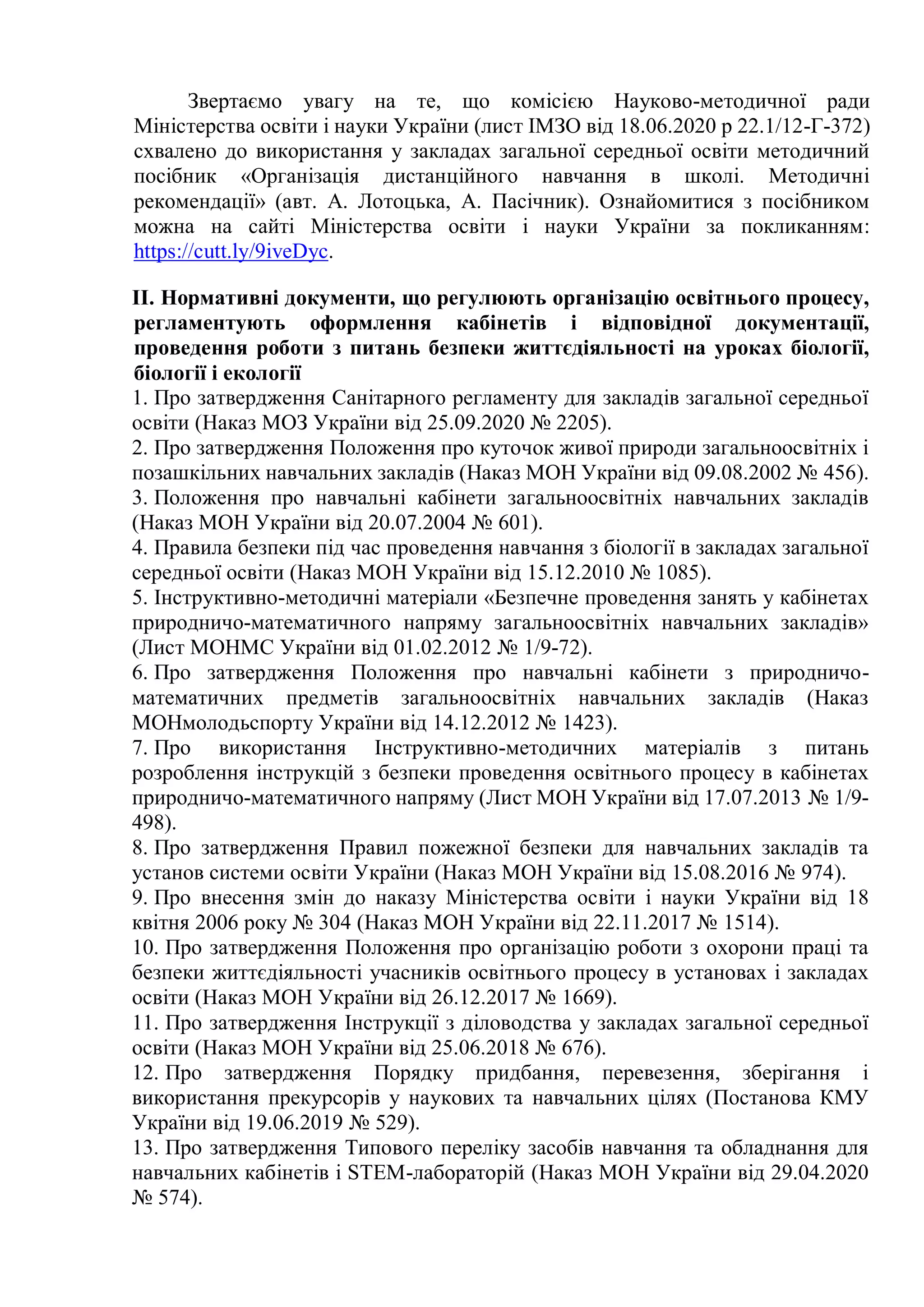 Звертаємо увагу на те, що комісією Науково-методичної ради
Міністерства освіти і науки України (лист ІМЗО від 18.06.2020 р 22.1/12-Г-372)
схвалено до використання у закладах загальної середньої освіти методичний
посібник «Організація дистанційного навчання в школі. Методичні
рекомендації» (авт. А. Лотоцька, А. Пасічник). Ознайомитися з посібником
можна на сайті Міністерства освіти і науки України за покликанням:
https://cutt.ly/9iveDyc.
IІ. Нормативні документи, що регулюють організацію освітнього процесу,
регламентують оформлення кабінетів і відповідної документації,
проведення роботи з питань безпеки життєдіяльності на уроках біології,
біології і екології
1. Про затвердження Санітарного регламенту для закладів загальної середньої
освіти (Наказ МОЗ України від 25.09.2020 № 2205).
2. Про затвердження Положення про куточок живої природи загальноосвітніх і
позашкільних навчальних закладів (Наказ МОН України від 09.08.2002 № 456).
3. Положення про навчальні кабінети загальноосвітніх навчальних закладів
(Наказ МОН України від 20.07.2004 № 601).
4. Правила безпеки під час проведення навчання з біології в закладах загальної
середньої освіти (Наказ МОН України від 15.12.2010 № 1085).
5. Інструктивно-методичні матеріали «Безпечне проведення занять у кабінетах
природничо-математичного напряму загальноосвітніх навчальних закладів»
(Лист МОНМС України від 01.02.2012 № 1/9-72).
6. Про затвердження Положення про навчальні кабінети з природничо-
математичних предметів загальноосвітніх навчальних закладів (Наказ
МОНмолодьспорту України від 14.12.2012 № 1423).
7. Про використання Інструктивно-методичних матеріалів з питань
розроблення інструкцій з безпеки проведення освітнього процесу в кабінетах
природничо-математичного напряму (Лист МОН України від 17.07.2013 № 1/9-
498).
8. Про затвердження Правил пожежної безпеки для навчальних закладів та
установ системи освіти України (Наказ МОН України від 15.08.2016 № 974).
9. Про внесення змін до наказу Міністерства освіти і науки України від 18
квітня 2006 року № 304 (Наказ МОН України від 22.11.2017 № 1514).
10. Про затвердження Положення про організацію роботи з охорони праці та
безпеки життєдіяльності учасників освітнього процесу в установах і закладах
освіти (Наказ МОН України від 26.12.2017 № 1669).
11. Про затвердження Інструкції з діловодства у закладах загальної середньої
освіти (Наказ МОН України від 25.06.2018 № 676).
12. Про затвердження Порядку придбання, перевезення, зберігання і
використання прекурсорів у наукових та навчальних цілях (Постанова КМУ
України від 19.06.2019 № 529).
13. Про затвердження Типового переліку засобів навчання та обладнання для
навчальних кабінетів і STEM-лабораторій (Наказ МОН України від 29.04.2020
№ 574).
 