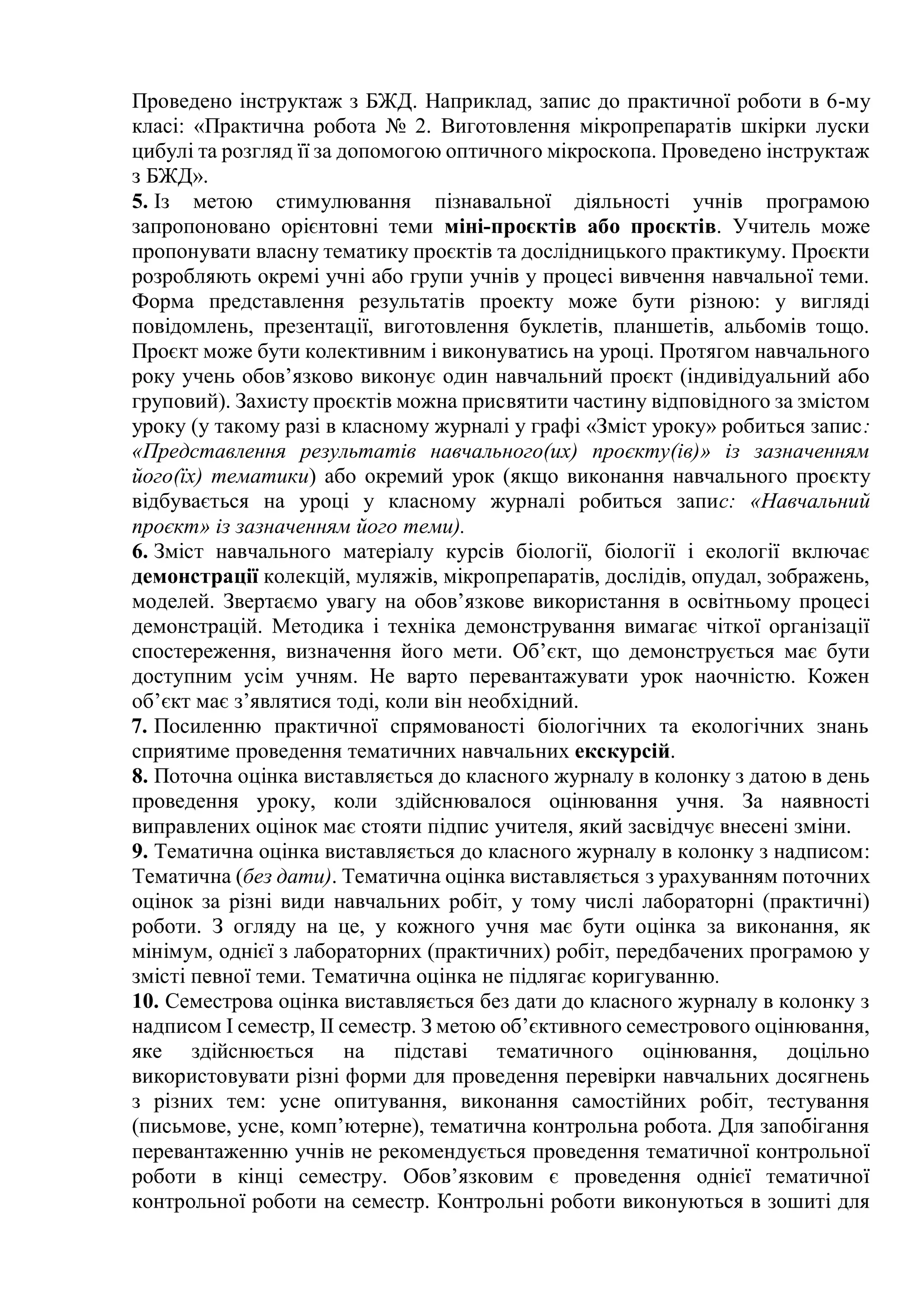 Проведено інструктаж з БЖД. Наприклад, запис до практичної роботи в 6-му
класі: «Практична робота № 2. Виготовлення мікропрепаратів шкірки луски
цибулі та розгляд її за допомогою оптичного мікроскопа. Проведено інструктаж
з БЖД».
5. Із метою стимулювання пізнавальної діяльності учнів програмою
запропоновано орієнтовні теми міні-проєктів або проєктів. Учитель може
пропонувати власну тематику проєктів та дослідницького практикуму. Проєкти
розробляють окремі учні або групи учнів у процесі вивчення навчальної теми.
Форма представлення результатів проекту може бути різною: у вигляді
повідомлень, презентації, виготовлення буклетів, планшетів, альбомів тощо.
Проєкт може бути колективним і виконуватись на уроці. Протягом навчального
року учень обов’язково виконує один навчальний проєкт (індивідуальний або
груповий). Захисту проєктів можна присвятити частину відповідного за змістом
уроку (у такому разі в класному журналі у графі «Зміст уроку» робиться запис:
«Представлення результатів навчального(их) проєкту(ів)» із зазначенням
його(їх) тематики) або окремий урок (якщо виконання навчального проєкту
відбувається на уроці у класному журналі робиться запис: «Навчальний
проєкт» із зазначенням його теми).
6. Зміст навчального матеріалу курсів біології, біології і екології включає
демонстрації колекцій, муляжів, мікропрепаратів, дослідів, опудал, зображень,
моделей. Звертаємо увагу на обов’язкове використання в освітньому процесі
демонстрацій. Методика і техніка демонстрування вимагає чіткої організації
спостереження, визначення його мети. Об’єкт, що демонструється має бути
доступним усім учням. Не варто перевантажувати урок наочністю. Кожен
об’єкт має з’являтися тоді, коли він необхідний.
7. Посиленню практичної спрямованості біологічних та екологічних знань
сприятиме проведення тематичних навчальних екскурсій.
8. Поточна оцінка виставляється до класного журналу в колонку з датою в день
проведення уроку, коли здійснювалося оцінювання учня. За наявності
виправлених оцінок має стояти підпис учителя, який засвідчує внесені зміни.
9. Тематична оцінка виставляється до класного журналу в колонку з надписом:
Тематична (без дати). Тематична оцінка виставляється з урахуванням поточних
оцінок за різні види навчальних робіт, у тому числі лабораторні (практичні)
роботи. З огляду на це, у кожного учня має бути оцінка за виконання, як
мінімум, однієї з лабораторних (практичних) робіт, передбачених програмою у
змісті певної теми. Тематична оцінка не підлягає коригуванню.
10. Семестрова оцінка виставляється без дати до класного журналу в колонку з
надписом І семестр, ІІ семестр. З метою об’єктивного семестрового оцінювання,
яке здійснюється на підставі тематичного оцінювання, доцільно
використовувати різні форми для проведення перевірки навчальних досягнень
з різних тем: усне опитування, виконання самостійних робіт, тестування
(письмове, усне, комп’ютерне), тематична контрольна робота. Для запобігання
перевантаженню учнів не рекомендується проведення тематичної контрольної
роботи в кінці семестру. Обов’язковим є проведення однієї тематичної
контрольної роботи на семестр. Контрольні роботи виконуються в зошиті для
 