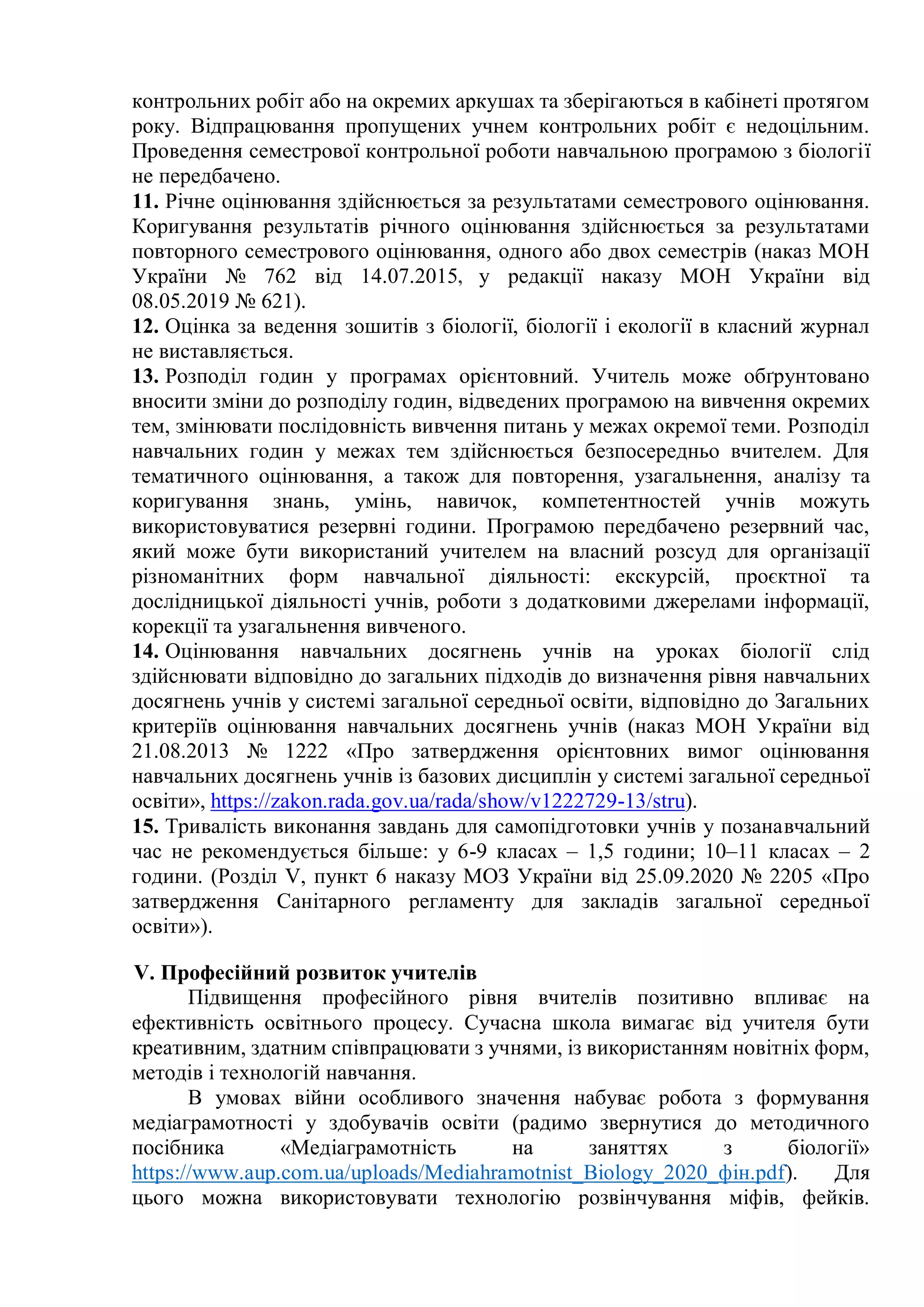 контрольних робіт або на окремих аркушах та зберігаються в кабінеті протягом
року. Відпрацювання пропущених учнем контрольних робіт є недоцільним.
Проведення семестрової контрольної роботи навчальною програмою з біології
не передбачено.
11. Річне оцінювання здійснюється за результатами семестрового оцінювання.
Коригування результатів річного оцінювання здійснюється за результатами
повторного семестрового оцінювання, одного або двох семестрів (наказ МОН
України № 762 від 14.07.2015, у редакції наказу МОН України від
08.05.2019 № 621).
12. Оцінка за ведення зошитів з біології, біології і екології в класний журнал
не виставляється.
13. Розподіл годин у програмах орієнтовний. Учитель може обґрунтовано
вносити зміни до розподілу годин, відведених програмою на вивчення окремих
тем, змінювати послідовність вивчення питань у межах окремої теми. Розподіл
навчальних годин у межах тем здійснюється безпосередньо вчителем. Для
тематичного оцінювання, а також для повторення, узагальнення, аналізу та
коригування знань, умінь, навичок, компетентностей учнів можуть
використовуватися резервні години. Програмою передбачено резервний час,
який може бути використаний учителем на власний розсуд для організації
різноманітних форм навчальної діяльності: екскурсій, проєктної та
дослідницької діяльності учнів, роботи з додатковими джерелами інформації,
корекції та узагальнення вивченого.
14. Оцінювання навчальних досягнень учнів на уроках біології слід
здійснювати відповідно до загальних підходів до визначення рівня навчальних
досягнень учнів у системі загальної середньої освіти, відповідно до Загальних
критеріїв оцінювання навчальних досягнень учнів (наказ МОН України від
21.08.2013 № 1222 «Про затвердження орієнтовних вимог оцінювання
навчальних досягнень учнів із базових дисциплін у системі загальної середньої
освіти», https://zakon.rada.gov.ua/rada/show/v1222729-13/stru).
15. Тривалість виконання завдань для самопідготовки учнів у позанавчальний
час не рекомендується більше: у 6-9 класах – 1,5 години; 10–11 класах – 2
години. (Розділ V, пункт 6 наказу МОЗ України від 25.09.2020 № 2205 «Про
затвердження Санітарного регламенту для закладів загальної середньої
освіти»).
V. Професійний розвиток учителів
Підвищення професійного рівня вчителів позитивно впливає на
ефективність освітнього процесу. Сучасна школа вимагає від учителя бути
креативним, здатним співпрацювати з учнями, із використанням новітніх форм,
методів і технологій навчання.
В умовах війни особливого значення набуває робота з формування
медіаграмотності у здобувачів освіти (радимо звернутися до методичного
посібника «Медіаграмотність на заняттях з біології»
https://www.aup.com.ua/uploads/Mediahramotnist_Biology_2020_фін.pdf). Для
цього можна використовувати технологію розвінчування міфів, фейків.
 