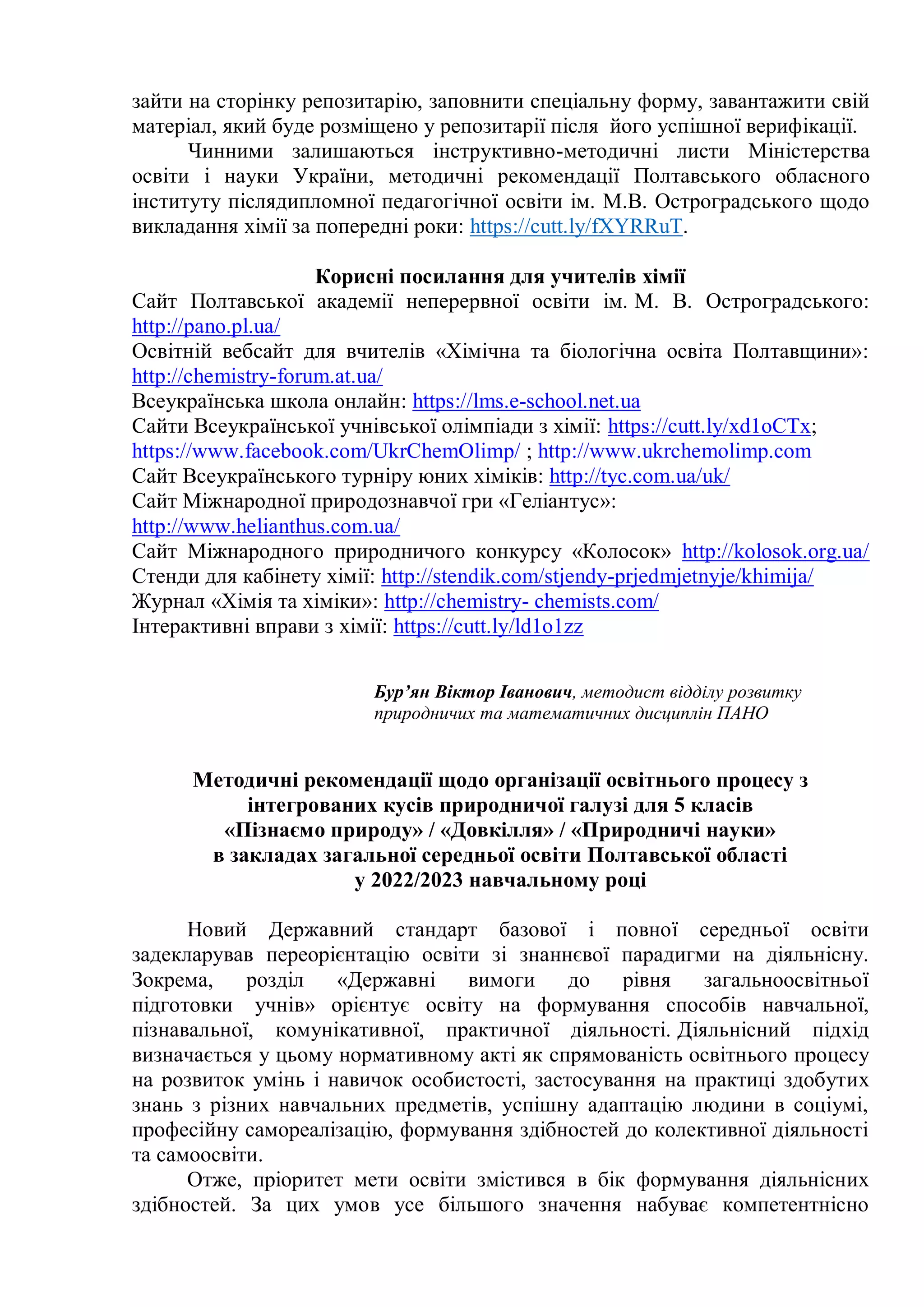 зайти на сторінку репозитарію, заповнити спеціальну форму, завантажити свій
матеріал, який буде розміщено у репозитарії після його успішної верифікації.
Чинними залишаються інструктивно-методичні листи Міністерства
освіти і науки України, методичні рекомендації Полтавського обласного
інституту післядипломної педагогічної освіти ім. М.В. Остроградського щодо
викладання хімії за попередні роки: https://cutt.ly/fXYRRuT.
Корисні посилання для учителів хімії
Сайт Полтавської академії неперервної освіти ім. М. В. Остроградського:
http://pano.pl.ua/
Освітній вебсайт для вчителів «Хімічна та біологічна освіта Полтавщини»:
http://chemistry-forum.at.ua/
Всеукраїнська школа онлайн: https://lms.e-school.net.ua
Сайти Всеукраїнської учнівської олімпіади з хімії: https://cutt.ly/xd1oCTx;
https://www.facebook.com/UkrChemOlimp/ ; http://www.ukrchemolimp.com
Сайт Всеукраїнського турніру юних хіміків: http://tyc.com.ua/uk/
Сайт Міжнародної природознавчої гри «Геліантус»:
http://www.helianthus.com.ua/
Сайт Міжнародного природничого конкурсу «Колосок» http://kolosok.org.ua/
Стенди для кабінету хімії: http://stendik.com/stjendy-prjedmjetnyje/khimija/
Журнал «Хімія та хіміки»: http://chemistry- chemists.com/
Інтерактивні вправи з хімії: https://cutt.ly/ld1o1zz
Бур’ян Віктор Іванович, методист відділу розвитку
природничих та математичних дисциплін ПАНО
Методичні рекомендації щодо організації освітнього процесу з
інтегрованих кусів природничої галузі для 5 класів
«Пізнаємо природу» / «Довкілля» / «Природничі науки»
в закладах загальної середньої освіти Полтавської області
у 2022/2023 навчальному році
Новий Державний стандарт базової і повної середньої освіти
задекларував переорієнтацію освіти зі знаннєвої парадигми на діяльнісну.
Зокрема, розділ «Державні вимоги до рівня загальноосвітньої
підготовки учнів» орієнтує освіту на формування способів навчальної,
пізнавальної, комунікативної, практичної діяльності. Діяльнісний підхід
визначається у цьому нормативному акті як спрямованість освітнього процесу
на розвиток умінь і навичок особистості, застосування на практиці здобутих
знань з різних навчальних предметів, успішну адаптацію людини в соціумі,
професійну самореалізацію, формування здібностей до колективної діяльності
та самоосвіти.
Отже, пріоритет мети освіти змістився в бік формування діяльнісних
здібностей. За цих умов усе більшого значення набуває компетентнісно
 