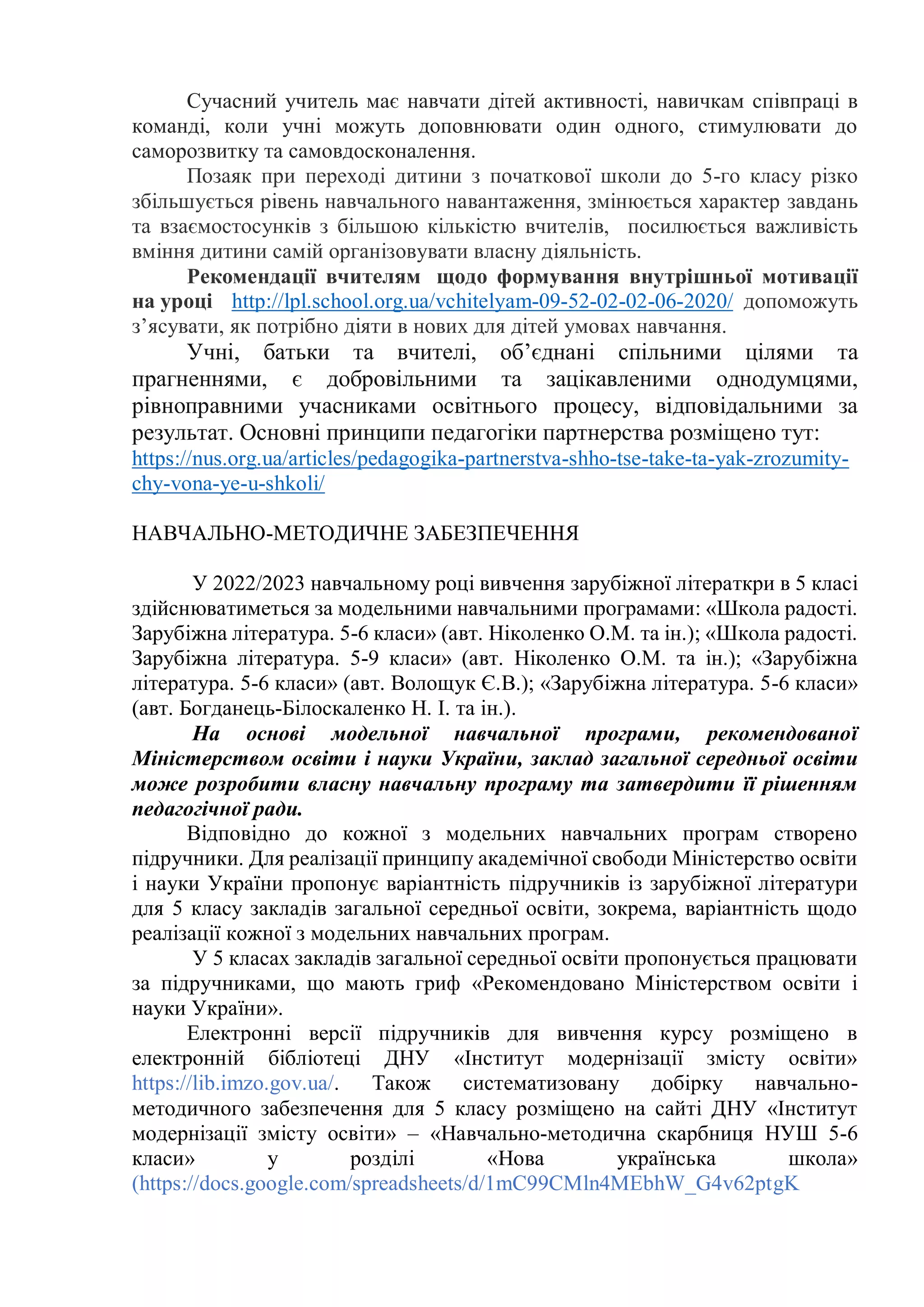 Сучасний учитель має навчати дітей активності, навичкам співпраці в
команді, коли учні можуть доповнювати один одного, стимулювати до
саморозвитку та самовдосконалення.
Позаяк при переході дитини з початкової школи до 5-го класу різко
збільшується рівень навчального навантаження, змінюється характер завдань
та взаємостосунків з більшою кількістю вчителів, посилюється важливість
вміння дитини самій організовувати власну діяльність.
Рекомендації вчителям щодо формування внутрішньої мотивації
на уроці http://lpl.school.org.ua/vchitelyam-09-52-02-02-06-2020/ допоможуть
з’ясувати, як потрібно діяти в нових для дітей умовах навчання.
Учні, батьки та вчителі, об’єднані спільними цілями та
прагненнями, є добровільними та зацікавленими однодумцями,
рівноправними учасниками освітнього процесу, відповідальними за
результат. Основні принципи педагогіки партнерства розміщено тут:
https://nus.org.ua/articles/pedagogika-partnerstva-shho-tse-take-ta-yak-zrozumity-
chy-vona-ye-u-shkoli/
НАВЧАЛЬНО-МЕТОДИЧНЕ ЗАБЕЗПЕЧЕННЯ
У 2022/2023 навчальному році вивчення зарубіжної літераткри в 5 класі
здійснюватиметься за модельними навчальними програмами: «Школа радості.
Зарубіжна література. 5-6 класи» (авт. Ніколенко О.М. та ін.); «Школа радості.
Зарубіжна література. 5-9 класи» (авт. Ніколенко О.М. та ін.); «Зарубіжна
література. 5-6 класи» (авт. Волощук Є.В.); «Зарубіжна література. 5-6 класи»
(авт. Богданець-Білоскаленко Н. І. та ін.).
На основі модельної навчальної програми, рекомендованої
Міністерством освіти і науки України, заклад загальної середньої освіти
може розробити власну навчальну програму та затвердити її рішенням
педагогічної ради.
Відповідно до кожної з модельних навчальних програм створено
підручники. Для реалізації принципу академічної свободи Міністерство освіти
і науки України пропонує варіантність підручників із зарубіжної літератури
для 5 класу закладів загальної середньої освіти, зокрема, варіантність щодо
реалізації кожної з модельних навчальних програм.
У 5 класах закладів загальної середньої освіти пропонується працювати
за підручниками, що мають гриф «Рекомендовано Міністерством освіти і
науки України».
Електронні версії підручників для вивчення курсу розміщено в
електронній бібліотеці ДНУ «Інститут модернізації змісту освіти»
https://lib.imzo.gov.ua/. Також систематизовану добірку навчально-
методичного забезпечення для 5 класу розміщено на сайті ДНУ «Інститут
модернізації змісту освіти» – «Навчально-методична скарбниця НУШ 5-6
класи» у розділі «Нова українська школа»
(https://docs.google.com/spreadsheets/d/1mC99CMln4MEbhW_G4v62ptgK
 