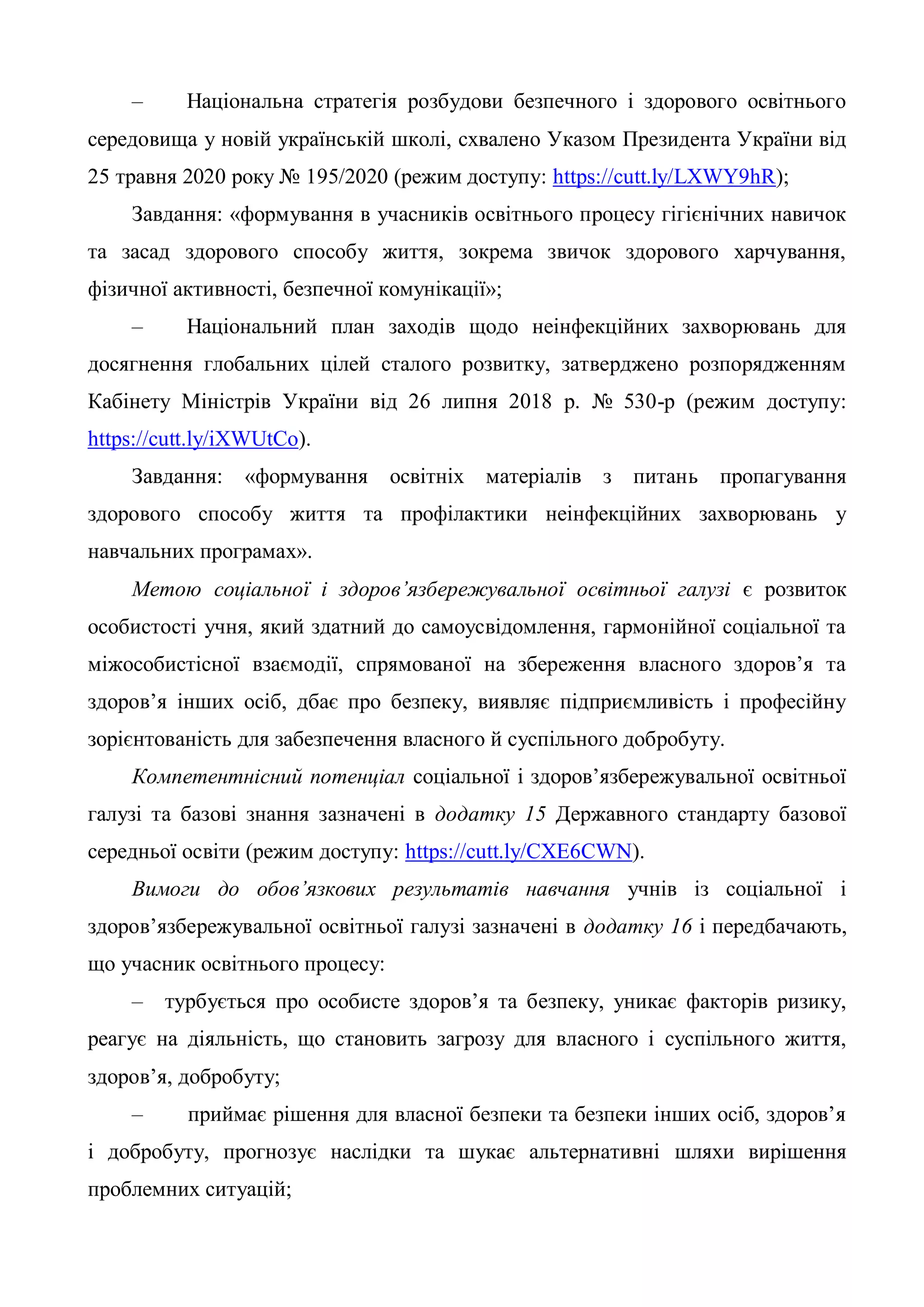– Національна стратегія розбудови безпечного і здорового освітнього
середовища у новій українській школі, схвалено Указом Президента України від
25 травня 2020 року № 195/2020 (режим доступу: https://cutt.ly/LXWY9hR);
Завдання: «формування в учасників освітнього процесу гігієнічних навичок
та засад здорового способу життя, зокрема звичок здорового харчування,
фізичної активності, безпечної комунікації»;
– Національний план заходів щодо неінфекційних захворювань для
досягнення глобальних цілей сталого розвитку, затверджено розпорядженням
Кабінету Міністрів України від 26 липня 2018 р. № 530-р (режим доступу:
https://cutt.ly/iXWUtCo).
Завдання: «формування освітніх матеріалів з питань пропагування
здорового способу життя та профілактики неінфекційних захворювань у
навчальних програмах».
Метою соціальної і здоров’язбережувальної освітньої галузі є розвиток
особистості учня, який здатний до самоусвідомлення, гармонійної соціальної та
міжособистісної взаємодії, спрямованої на збереження власного здоров’я та
здоров’я інших осіб, дбає про безпеку, виявляє підприємливість і професійну
зорієнтованість для забезпечення власного й суспільного добробуту.
Компетентнісний потенціал соціальної і здоров’язбережувальної освітньої
галузі та базові знання зазначені в додатку 15 Державного стандарту базової
середньої освіти (режим доступу: https://cutt.ly/CXE6CWN).
Вимоги до обов’язкових результатів навчання учнів із соціальної і
здоров’язбережувальної освітньої галузі зазначені в додатку 16 і передбачають,
що учасник освітнього процесу:
– турбується про особисте здоров’я та безпеку, уникає факторів ризику,
реагує на діяльність, що становить загрозу для власного і суспільного життя,
здоров’я, добробуту;
– приймає рішення для власної безпеки та безпеки інших осіб, здоров’я
і добробуту, прогнозує наслідки та шукає альтернативні шляхи вирішення
проблемних ситуацій;
 