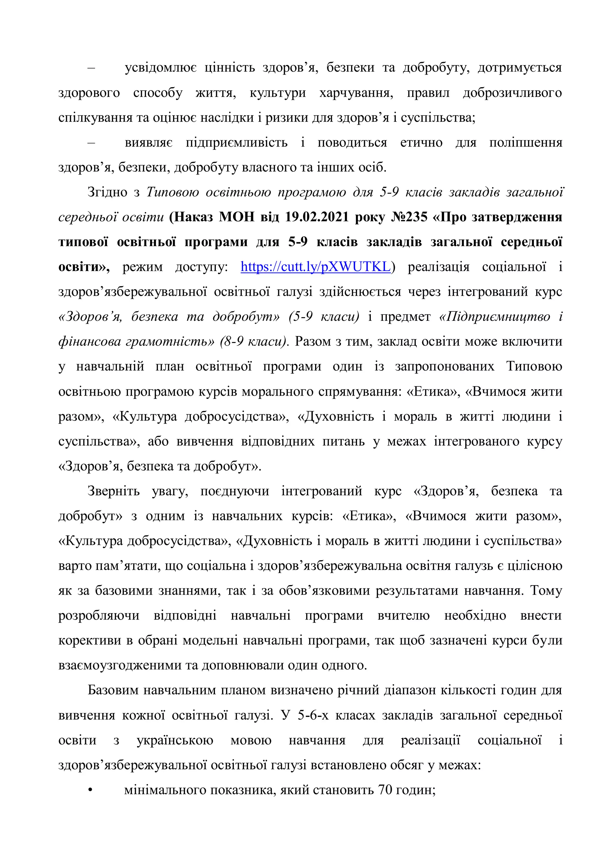 – усвідомлює цінність здоров’я, безпеки та добробуту, дотримується
здорового способу життя, культури харчування, правил доброзичливого
спілкування та оцінює наслідки і ризики для здоров’я і суспільства;
– виявляє підприємливість і поводиться етично для поліпшення
здоров’я, безпеки, добробуту власного та інших осіб.
Згідно з Типовою освітньою програмою для 5-9 класів закладів загальної
середньої освіти (Наказ МОН від 19.02.2021 року №235 «Про затвердження
типової освітньої програми для 5-9 класів закладів загальної середньої
освіти», режим доступу: https://cutt.ly/pXWUTKL) реалізація соціальної і
здоров’язбережувальної освітньої галузі здійснюється через інтегрований курс
«Здоров’я, безпека та добробут» (5-9 класи) і предмет «Підприємництво і
фінансова грамотність» (8-9 класи). Разом з тим, заклад освіти може включити
у навчальній план освітньої програми один із запропонованих Типовою
освітньою програмою курсів морального спрямування: «Етика», «Вчимося жити
разом», «Культура добросусідства», «Духовність і мораль в житті людини і
суспільства», або вивчення відповідних питань у межах інтегрованого курсу
«Здоров’я, безпека та добробут».
Зверніть увагу, поєднуючи інтегрований курс «Здоров’я, безпека та
добробут» з одним із навчальних курсів: «Етика», «Вчимося жити разом»,
«Культура добросусідства», «Духовність і мораль в житті людини і суспільства»
варто пам’ятати, що соціальна і здоров’язбережувальна освітня галузь є цілісною
як за базовими знаннями, так і за обов’язковими результатами навчання. Тому
розробляючи відповідні навчальні програми вчителю необхідно внести
корективи в обрані модельні навчальні програми, так щоб зазначені курси були
взаємоузгодженими та доповнювали один одного.
Базовим навчальним планом визначено річний діапазон кількості годин для
вивчення кожної освітньої галузі. У 5-6-х класах закладів загальної середньої
освіти з українською мовою навчання для реалізації соціальної і
здоров’язбережувальної освітньої галузі встановлено обсяг у межах:
• мінімального показника, який становить 70 годин;
 