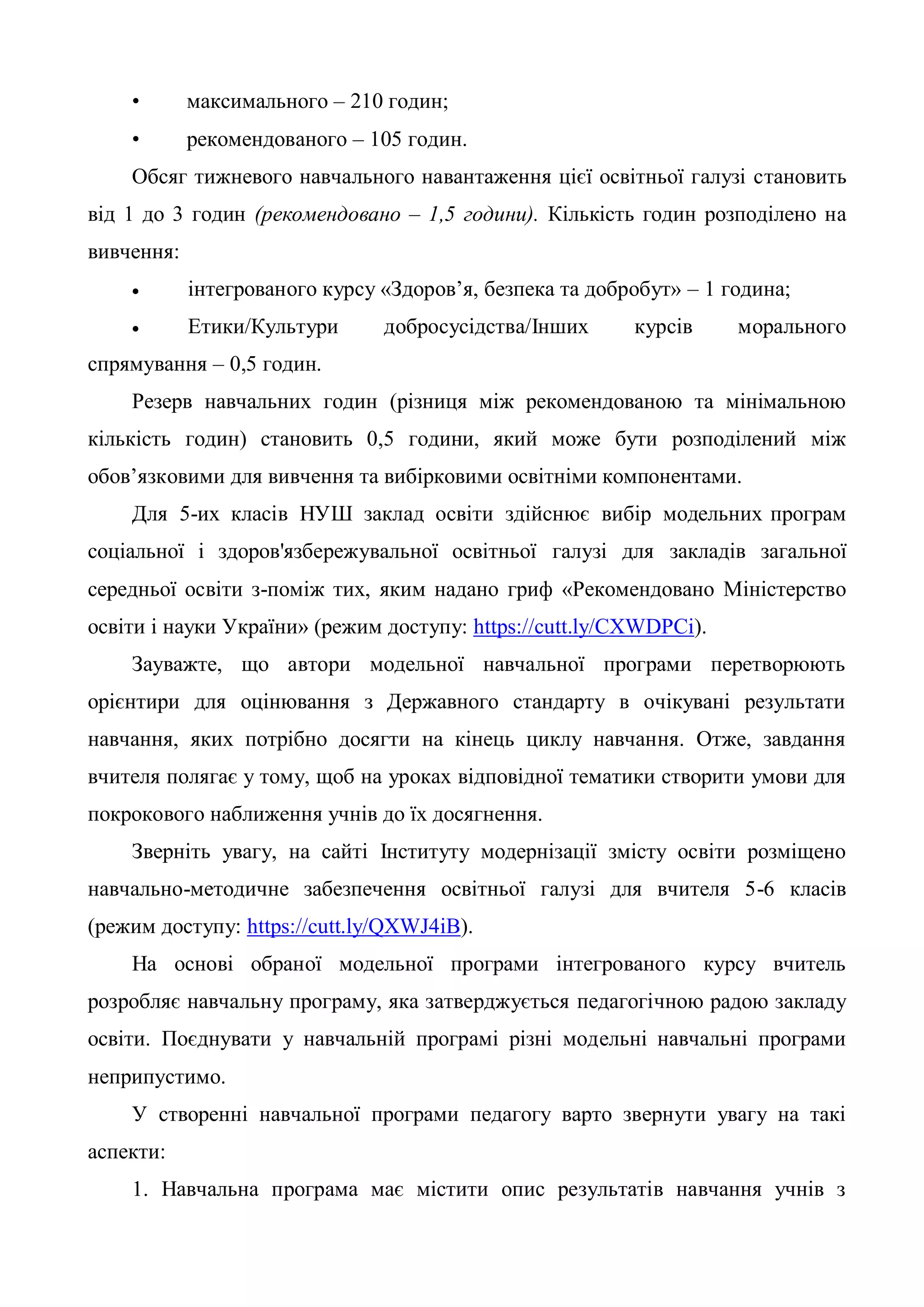 • максимального – 210 годин;
• рекомендованого – 105 годин.
Обсяг тижневого навчального навантаження цієї освітньої галузі становить
від 1 до 3 годин (рекомендовано – 1,5 години). Кількість годин розподілено на
вивчення:
 інтегрованого курсу «Здоров’я, безпека та добробут» – 1 година;
 Етики/Культури добросусідства/Інших курсів морального
спрямування – 0,5 годин.
Резерв навчальних годин (різниця між рекомендованою та мінімальною
кількість годин) становить 0,5 години, який може бути розподілений між
обов’язковими для вивчення та вибірковими освітніми компонентами.
Для 5-их класів НУШ заклад освіти здійснює вибір модельних програм
соціальної і здоров'язбережувальної освітньої галузі для закладів загальної
середньої освіти з-поміж тих, яким надано гриф «Рекомендовано Міністерство
освіти і науки України» (режим доступу: https://cutt.ly/CXWDPCi).
Зауважте, що автори модельної навчальної програми перетворюють
орієнтири для оцінювання з Державного стандарту в очікувані результати
навчання, яких потрібно досягти на кінець циклу навчання. Отже, завдання
вчителя полягає у тому, щоб на уроках відповідної тематики створити умови для
покрокового наближення учнів до їх досягнення.
Зверніть увагу, на сайті Інституту модернізації змісту освіти розміщено
навчально-методичне забезпечення освітньої галузі для вчителя 5-6 класів
(режим доступу: https://cutt.ly/QXWJ4iB).
На основі обраної модельної програми інтегрованого курсу вчитель
розробляє навчальну програму, яка затверджується педагогічною радою закладу
освіти. Поєднувати у навчальній програмі різні модельні навчальні програми
неприпустимо.
У створенні навчальної програми педагогу варто звернути увагу на такі
аспекти:
1. Навчальна програма має містити опис результатів навчання учнів з
 