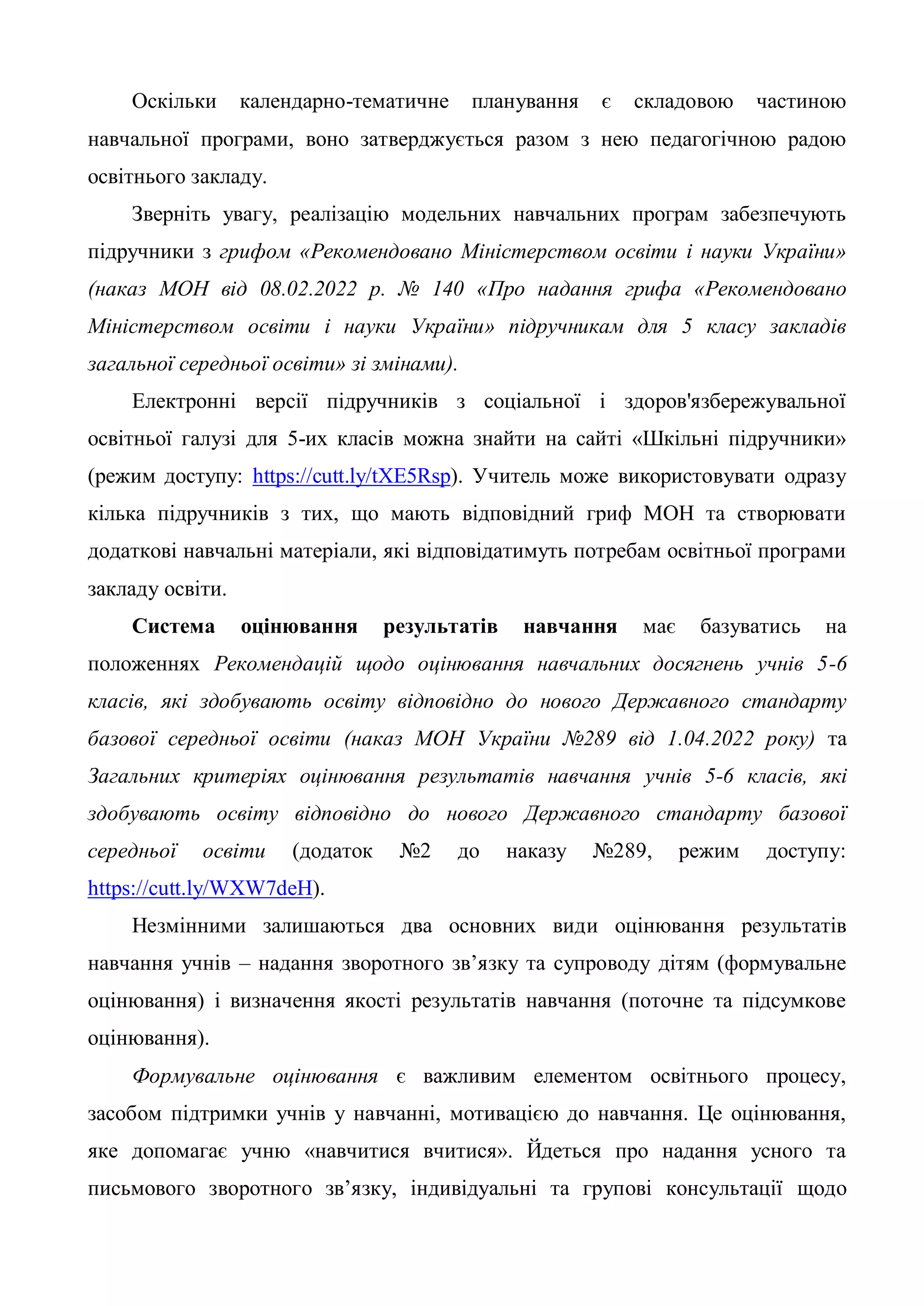 Оскільки календарно-тематичне планування є складовою частиною
навчальної програми, воно затверджується разом з нею педагогічною радою
освітнього закладу.
Зверніть увагу, реалізацію модельних навчальних програм забезпечують
підручники з грифом «Рекомендовано Міністерством освіти і науки України»
(наказ МОН від 08.02.2022 р. № 140 «Про надання грифа «Рекомендовано
Міністерством освіти і науки України» підручникам для 5 класу закладів
загальної середньої освіти» зі змінами).
Електронні версії підручників з соціальної і здоров'язбережувальної
освітньої галузі для 5-их класів можна знайти на сайті «Шкільні підручники»
(режим доступу: https://cutt.ly/tXE5Rsp). Учитель може використовувати одразу
кілька підручників з тих, що мають відповідний гриф МОН та створювати
додаткові навчальні матеріали, які відповідатимуть потребам освітньої програми
закладу освіти.
Система оцінювання результатів навчання має базуватись на
положеннях Рекомендацій щодо оцінювання навчальних досягнень учнів 5-6
класів, які здобувають освіту відповідно до нового Державного стандарту
базової середньої освіти (наказ МОН України №289 від 1.04.2022 року) та
Загальних критеріях оцінювання результатів навчання учнів 5-6 класів, які
здобувають освіту відповідно до нового Державного стандарту базової
середньої освіти (додаток №2 до наказу №289, режим доступу:
https://cutt.ly/WXW7deH).
Незмінними залишаються два основних види оцінювання результатів
навчання учнів – надання зворотного зв’язку та супроводу дітям (формувальне
оцінювання) і визначення якості результатів навчання (поточне та підсумкове
оцінювання).
Формувальне оцінювання є важливим елементом освітнього процесу,
засобом підтримки учнів у навчанні, мотивацією до навчання. Це оцінювання,
яке допомагає учню «навчитися вчитися». Йдеться про надання усного та
письмового зворотного зв’язку, індивідуальні та групові консультації щодо
 