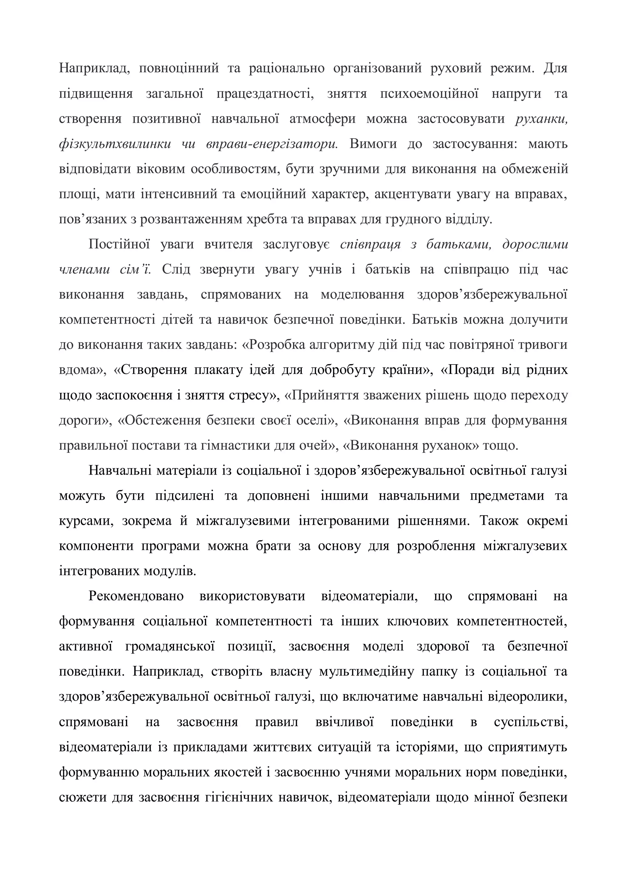 Наприклад, повноцінний та раціонально організований руховий режим. Для
підвищення загальної працездатності, зняття психоемоційної напруги та
створення позитивної навчальної атмосфери можна застосовувати руханки,
фізкультхвилинки чи вправи-енергізатори. Вимоги до застосування: мають
відповідати віковим особливостям, бути зручними для виконання на обмеженій
площі, мати інтенсивний та емоційний характер, акцентувати увагу на вправах,
пов’язаних з розвантаженням хребта та вправах для грудного відділу.
Постійної уваги вчителя заслуговує співпраця з батьками, дорослими
членами сім’ї. Слід звернути увагу учнів і батьків на співпрацю під час
виконання завдань, спрямованих на моделювання здоров’язбережувальної
компетентності дітей та навичок безпечної поведінки. Батьків можна долучити
до виконання таких завдань: «Розробка алгоритму дій під час повітряної тривоги
вдома», «Створення плакату ідей для добробуту країни», «Поради від рідних
щодо заспокоєння і зняття стресу», «Прийняття зважених рішень щодо переходу
дороги», «Обстеження безпеки своєї оселі», «Виконання вправ для формування
правильної постави та гімнастики для очей», «Виконання руханок» тощо.
Навчальні матеріали із соціальної і здоров’язбережувальної освітньої галузі
можуть бути підсилені та доповнені іншими навчальними предметами та
курсами, зокрема й міжгалузевими інтегрованими рішеннями. Також окремі
компоненти програми можна брати за основу для розроблення міжгалузевих
інтегрованих модулів.
Рекомендовано використовувати відеоматеріали, що спрямовані на
формування соціальної компетентності та інших ключових компетентностей,
активної громадянської позиції, засвоєння моделі здорової та безпечної
поведінки. Наприклад, створіть власну мультимедійну папку із соціальної та
здоров’язбережувальної освітньої галузі, що включатиме навчальні відеоролики,
спрямовані на засвоєння правил ввічливої поведінки в суспільстві,
відеоматеріали із прикладами життєвих ситуацій та історіями, що сприятимуть
формуванню моральних якостей і засвоєнню учнями моральних норм поведінки,
сюжети для засвоєння гігієнічних навичок, відеоматеріали щодо мінної безпеки
 