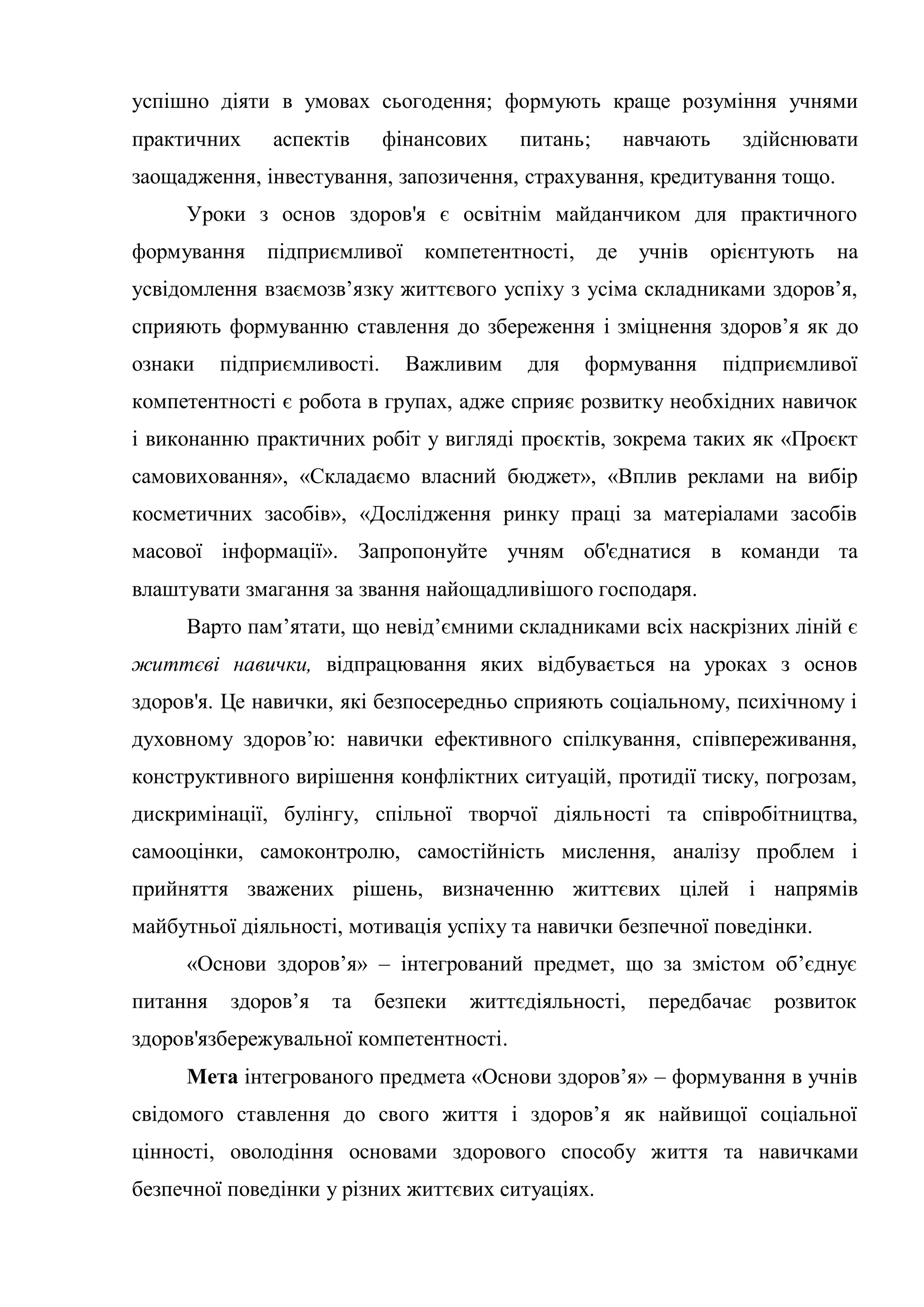 успішно діяти в умовах сьогодення; формують краще розуміння учнями
практичних аспектів фінансових питань; навчають здійснювати
заощадження, інвестування, запозичення, страхування, кредитування тощо.
Уроки з основ здоров'я є освітнім майданчиком для практичного
формування підприємливої компетентності, де учнів орієнтують на
усвідомлення взаємозв’язку життєвого успіху з усіма складниками здоров’я,
сприяють формуванню ставлення до збереження і зміцнення здоров’я як до
ознаки підприємливості. Важливим для формування підприємливої
компетентності є робота в групах, адже сприяє розвитку необхідних навичок
і виконанню практичних робіт у вигляді проєктів, зокрема таких як «Проєкт
самовиховання», «Складаємо власний бюджет», «Вплив реклами на вибір
косметичних засобів», «Дослідження ринку праці за матеріалами засобів
масової інформації». Запропонуйте учням об'єднатися в команди та
влаштувати змагання за звання найощадливішого господаря.
Варто пам’ятати, що невід’ємними складниками всіх наскрізних ліній є
життєві навички, відпрацювання яких відбувається на уроках з основ
здоров'я. Це навички, які безпосередньо сприяють соціальному, психічному і
духовному здоров’ю: навички ефективного спілкування, співпереживання,
конструктивного вирішення конфліктних ситуацій, протидії тиску, погрозам,
дискримінації, булінгу, спільної творчої діяльності та співробітництва,
самооцінки, самоконтролю, самостійність мислення, аналізу проблем і
прийняття зважених рішень, визначенню життєвих цілей і напрямів
майбутньої діяльності, мотивація успіху та навички безпечної поведінки.
«Основи здоров’я» – інтегрований предмет, що за змістом об’єднує
питання здоров’я та безпеки життєдіяльності, передбачає розвиток
здоров'язбережувальної компетентності.
Мета інтегрованого предмета «Основи здоров’я» – формування в учнів
свідомого ставлення до свого життя і здоров’я як найвищої соціальної
цінності, оволодіння основами здорового способу життя та навичками
безпечної поведінки у різних життєвих ситуаціях.
 