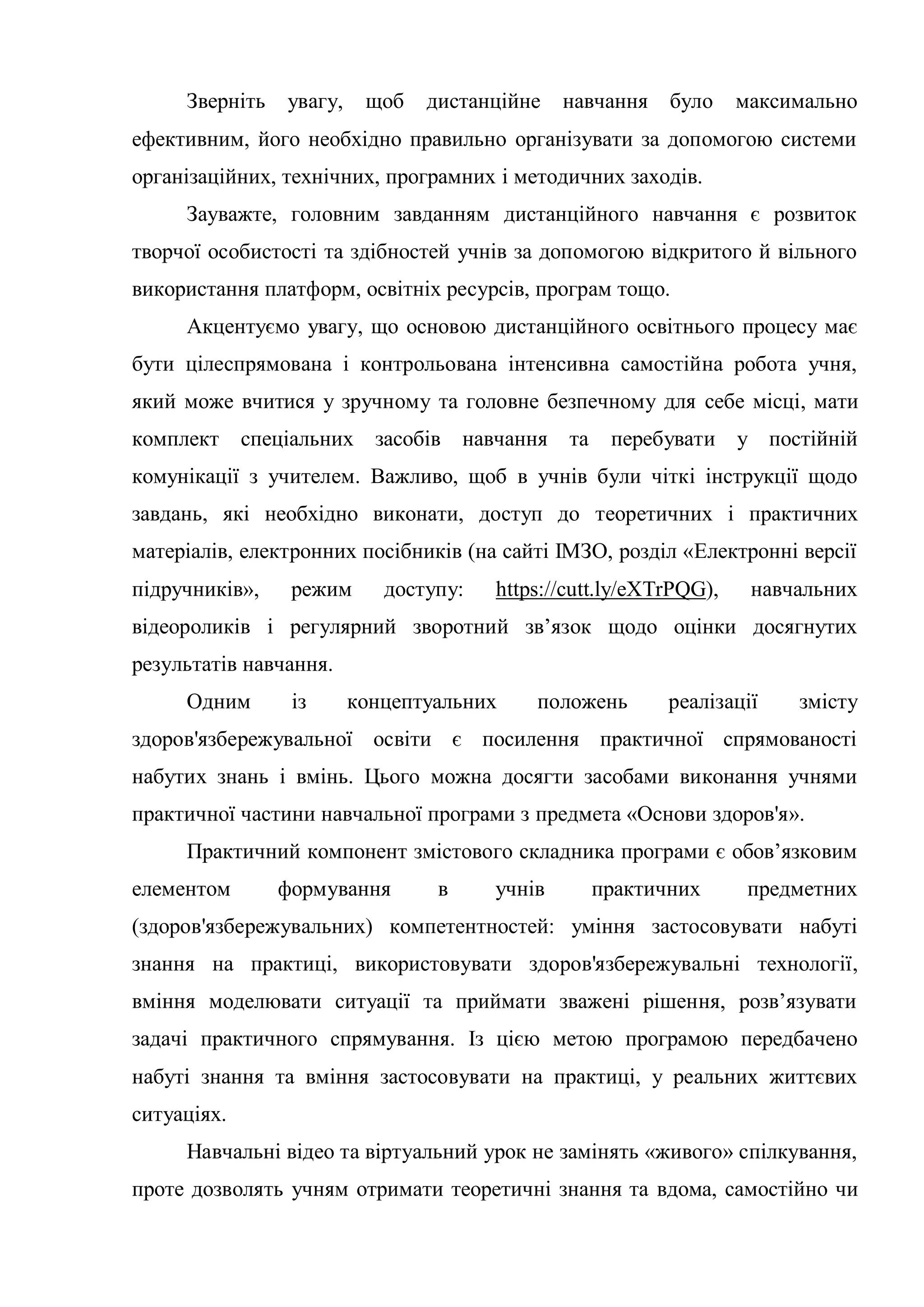 Зверніть увагу, щоб дистанційне навчання було максимально
ефективним, його необхідно правильно організувати за допомогою системи
організаційних, технічних, програмних і методичних заходів.
Зауважте, головним завданням дистанційного навчання є розвиток
творчої особистості та здібностей учнів за допомогою відкритого й вільного
використання платформ, освітніх ресурсів, програм тощо.
Акцентуємо увагу, що основою дистанційного освітнього процесу має
бути цілеспрямована і контрольована інтенсивна самостійна робота учня,
який може вчитися у зручному та головне безпечному для себе місці, мати
комплект спеціальних засобів навчання та перебувати у постійній
комунікації з учителем. Важливо, щоб в учнів були чіткі інструкції щодо
завдань, які необхідно виконати, доступ до теоретичних і практичних
матеріалів, електронних посібників (на сайті ІМЗО, розділ «Електронні версії
підручників», режим доступу: https://cutt.ly/eXTrPQG), навчальних
відеороликів і регулярний зворотний зв’язок щодо оцінки досягнутих
результатів навчання.
Одним із концептуальних положень реалізації змісту
здоров'язбережувальної освіти є посилення практичної спрямованості
набутих знань і вмінь. Цього можна досягти засобами виконання учнями
практичної частини навчальної програми з предмета «Основи здоров'я».
Практичний компонент змістового складника програми є обов’язковим
елементом формування в учнів практичних предметних
(здоров'язбережувальних) компетентностей: уміння застосовувати набуті
знання на практиці, використовувати здоров'язбережувальні технології,
вміння моделювати ситуації та приймати зважені рішення, розв’язувати
задачі практичного спрямування. Із цією метою програмою передбачено
набуті знання та вміння застосовувати на практиці, у реальних життєвих
ситуаціях.
Навчальні відео та віртуальний урок не замінять «живого» спілкування,
проте дозволять учням отримати теоретичні знання та вдома, самостійно чи
 