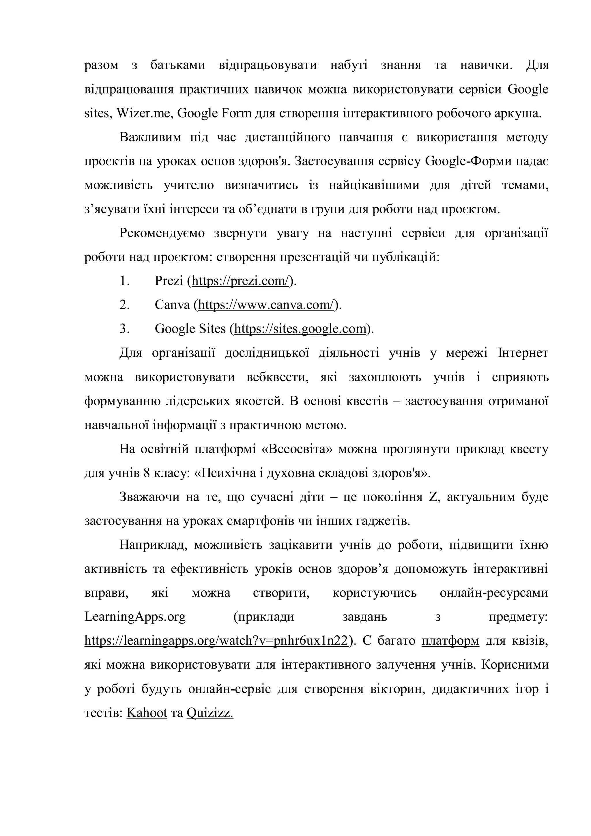 разом з батьками відпрацьовувати набуті знання та навички. Для
відпрацювання практичних навичок можна використовувати сервіси Google
sites, Wizer.me, Google Form для створення інтерактивного робочого аркуша.
Важливим під час дистанційного навчання є використання методу
проєктів на уроках основ здоров'я. Застосування сервісу Google-Форми надає
можливість учителю визначитись із найцікавішими для дітей темами,
з’ясувати їхні інтереси та об’єднати в групи для роботи над проєктом.
Рекомендуємо звернути увагу на наступні сервіси для організації
роботи над проєктом: створення презентацій чи публікацій:
1. Prezi (https://prezi.com/).
2. Canva (https://www.canva.com/).
3. Google Sites (https://sites.google.com).
Для організації дослідницької діяльності учнів у мережі Інтернет
можна використовувати вебквести, які захоплюють учнів і сприяють
формуванню лідерських якостей. В основі квестів – застосування отриманої
навчальної інформації з практичною метою.
На освітній платформі «Всеосвіта» можна проглянути приклад квесту
для учнів 8 класу: «Психічна і духовна складові здоров'я».
Зважаючи на те, що сучасні діти – це покоління Z, актуальним буде
застосування на уроках смартфонів чи інших гаджетів.
Наприклад, можливість зацікавити учнів до роботи, підвищити їхню
активність та ефективність уроків основ здоров’я допоможуть інтерактивні
вправи, які можна створити, користуючись онлайн-ресурсами
LearningАpps.org (приклади завдань з предмету:
https://learningapps.org/watch?v=pnhr6ux1n22). Є багато платформ для квізів,
які можна використовувати для інтерактивного залучення учнів. Корисними
у роботі будуть онлайн-сервіс для створення вікторин, дидактичних ігор і
тестів: Kahoot та Quizizz.
 