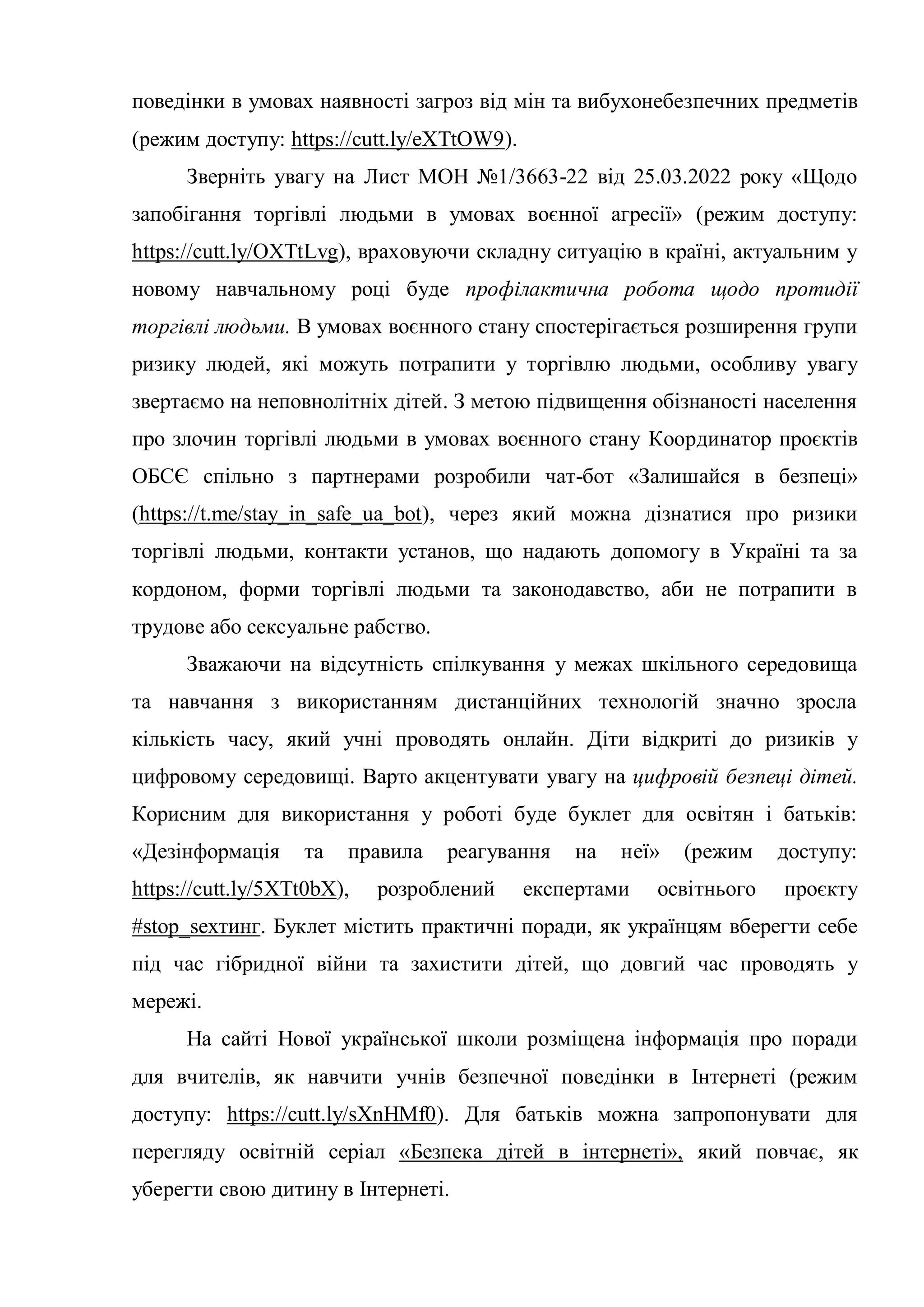 поведінки в умовах наявності загроз від мін та вибухонебезпечних предметів
(режим доступу: https://cutt.ly/eXTtOW9).
Зверніть увагу на Лист МОН №1/3663-22 від 25.03.2022 року «Щодо
запобігання торгівлі людьми в умовах воєнної агресії» (режим доступу:
https://cutt.ly/OXTtLvg), враховуючи складну ситуацію в країні, актуальним у
новому навчальному році буде профілактична робота щодо протидії
торгівлі людьми. В умовах воєнного стану спостерігається розширення групи
ризику людей, які можуть потрапити у торгівлю людьми, особливу увагу
звертаємо на неповнолітніх дітей. З метою підвищення обізнаності населення
про злочин торгівлі людьми в умовах воєнного стану Координатор проєктів
ОБСЄ спільно з партнерами розробили чат-бот «Залишайся в безпеці»
(https://t.me/stay_in_safe_ua_bot), через який можна дізнатися про ризики
торгівлі людьми, контакти установ, що надають допомогу в Україні та за
кордоном, форми торгівлі людьми та законодавство, аби не потрапити в
трудове або сексуальне рабство.
Зважаючи на відсутність спілкування у межах шкільного середовища
та навчання з використанням дистанційних технологій значно зросла
кількість часу, який учні проводять онлайн. Діти відкриті до ризиків у
цифровому середовищі. Варто акцентувати увагу на цифровій безпеці дітей.
Корисним для використання у роботі буде буклет для освітян і батьків:
«Дезінформація та правила реагування на неї» (режим доступу:
https://cutt.ly/5XTt0bX), розроблений експертами освітнього проєкту
#stop_sexтинг. Буклет містить практичні поради, як українцям вберегти себе
під час гібридної війни та захистити дітей, що довгий час проводять у
мережі.
На сайті Нової української школи розміщена інформація про поради
для вчителів, як навчити учнів безпечної поведінки в Інтернеті (режим
доступу: https://cutt.ly/sXnHMf0). Для батьків можна запропонувати для
перегляду освітній серіал «Безпека дітей в інтернеті», який повчає, як
уберегти свою дитину в Інтернеті.
 