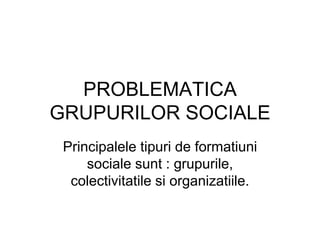 PROBLEMATICA
GRUPURILOR SOCIALE
Principalele tipuri de formatiuni
sociale sunt : grupurile,
colectivitatile si organizatiile.
 