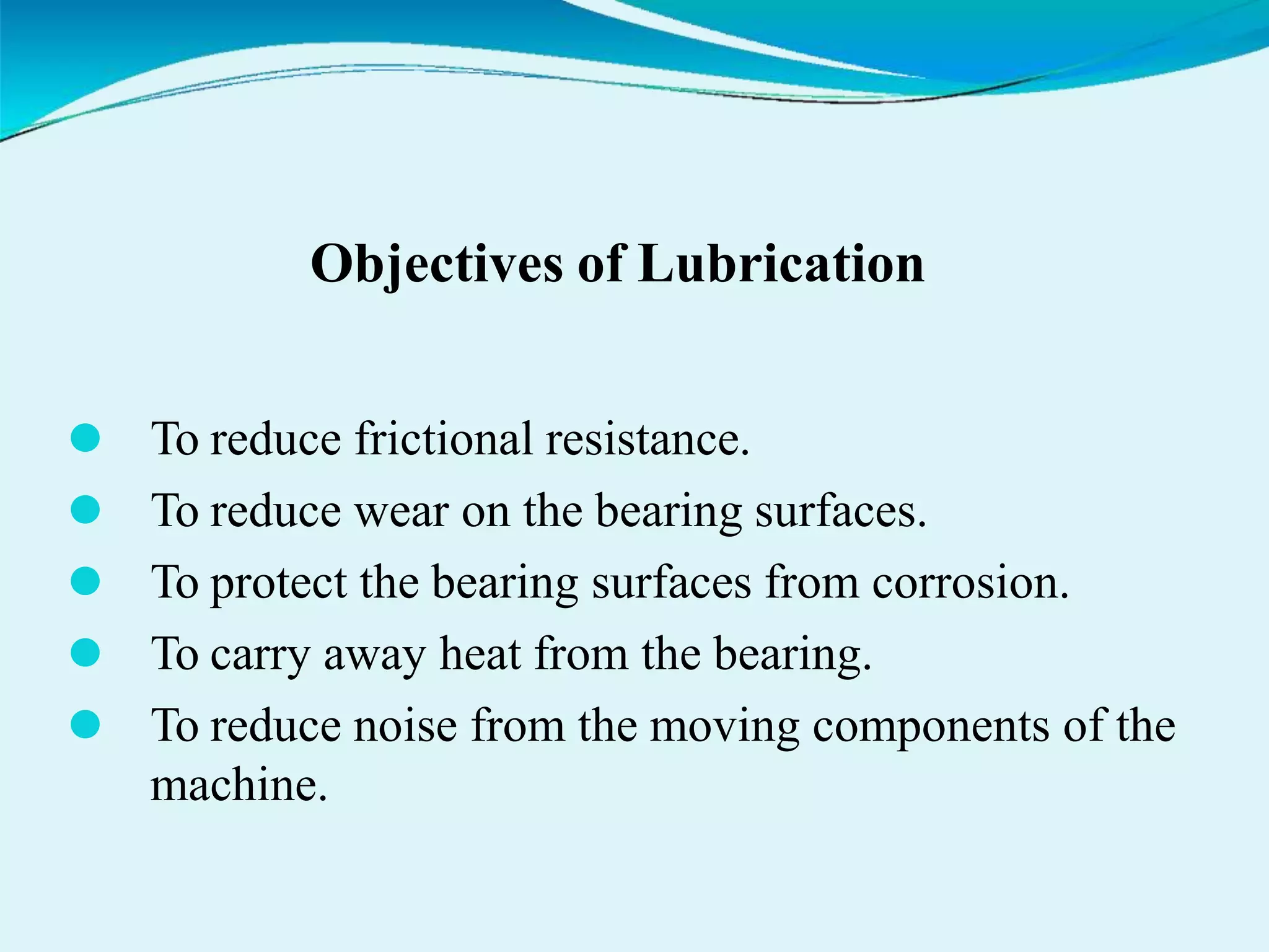 Objectives of Lubrication
⚫ To reduce frictional resistance.
⚫ To reduce wear on the bearing surfaces.
⚫ To protect the bearing surfaces from corrosion.
⚫ To carry away heat from the bearing.
⚫ To reduce noise from the moving components of the
machine.
 