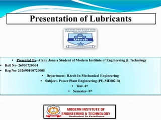 Presentation of Lubricants
 Presented By-Atanu Jana a Student of Modern Institute of Engineering & Technology
 Roll No- 26900720064
 Reg No- 202690100720005
 Department- B.tech In Mechanical Engineering
 Subject- Power Plant Engineering (PE-ME802 B)
 Y
ear- 4th
 Semester- 8th
 