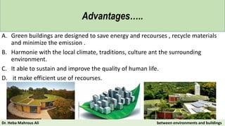 A. Green buildings are designed to save energy and recourses , recycle materials
and minimize the emission .
B. Harmonie with the local climate, traditions, culture ant the surrounding
environment.
C. It able to sustain and improve the quality of human life.
D. it make efficient use of recourses.
Advantages…..
Dr. Heba Mahrous Ali between environments and buildings
 