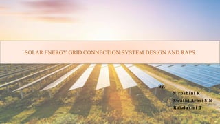 SOLAR ENERGY GRID CONNECTION:SYSTEM DESIGN AND RAPS
By,
Niroshini K
Swathi Arasi S N
Rajalaxmi T
 