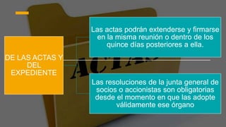 DE LAS ACTAS Y
DEL
EXPEDIENTE
Las actas podrán extenderse y firmarse
en la misma reunión o dentro de los
quince días posteriores a ella.
Las resoluciones de la junta general de
socios o accionistas son obligatorias
desde el momento en que las adopte
válidamente ese órgano
 
