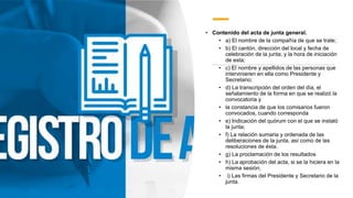 • Contenido del acta de junta general.
• a) El nombre de la compañía de que se trate;
• b) El cantón, dirección del local y fecha de
celebración de la junta, y la hora de iniciación
de esta;
• c) El nombre y apellidos de las personas que
intervinieren en ella como Presidente y
Secretario;
• d) La transcripción del orden del día, el
señalamiento de la forma en que se realizó la
convocatoria y
• la constancia de que los comisarios fueron
convocados, cuando corresponda
• e) Indicación del quórum con el que se instaló
la junta;
• f) La relación sumaria y ordenada de las
deliberaciones de la junta, así como de las
resoluciones de ésta.
• g) La proclamación de los resultados
• h) La aprobación del acta, si se la hiciera en la
misma sesión;
• i) Las firmas del Presidente y Secretario de la
junta.
 