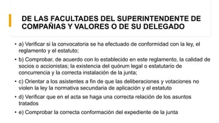DE LAS FACULTADES DEL SUPERINTENDENTE DE
COMPAÑIAS Y VALORES O DE SU DELEGADO
• a) Verificar si la convocatoria se ha efectuado de conformidad con la ley, el
reglamento y el estatuto;
• b) Comprobar, de acuerdo con lo establecido en este reglamento, la calidad de
socios o accionistas; la existencia del quórum legal o estatutario de
concurrencia y la correcta instalación de la junta;
• c) Orientar a los asistentes a fin de que las deliberaciones y votaciones no
violen la ley la normativa secundaria de aplicación y el estatuto
• d) Verificar que en el acta se haga una correcta relación de los asuntos
tratados
• e) Comprobar la correcta conformación del expediente de la junta
 