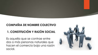 COMPAÑIA DE NOMBRE COLECTIVO
1. CONSTITUCIÓN Y RAZÓN SOCIAL
Es aquella que se contrae entre
dos o más personas naturales que
hacen el comercio bajo una razón
social.
 