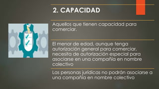2. CAPACIDAD
Aquellos que tienen capacidad para
comerciar.
El menor de edad, aunque tenga
autorización general para comerciar,
necesita de autorización especial para
asociarse en una compañía en nombre
colectivo
Las personas jurídicas no podrán asociarse a
una compañía en nombre colectivo
 