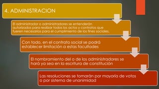 4. ADMINISTRACION
El administrador o administradores se entenderán
autorizados para realizar todos los actos y contratos que
fueren necesarios para el cumplimiento de los fines sociales.
Con todo, en el contrato social se podrá
establecer limitación a estas facultades
El nombramiento del o de los administradores se
hará ya sea en la escritura de constitución
Las resoluciones se tomarán por mayoría de votos
o por sistema de unanimidad
 
