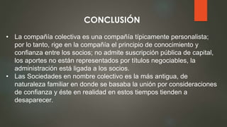 CONCLUSIÓN
• La compañía colectiva es una compañía típicamente personalista;
por lo tanto, rige en la compañía el principio de conocimiento y
confianza entre los socios; no admite suscripción pública de capital,
los aportes no están representados por títulos negociables, la
administración está ligada a los socios.
• Las Sociedades en nombre colectivo es la más antigua, de
naturaleza familiar en donde se basaba la unión por consideraciones
de confianza y éste en realidad en estos tiempos tienden a
desaparecer.
 
