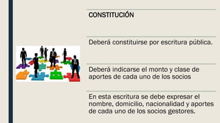 CONSTITUCIÓN
Deberá constituirse por escritura pública.
Deberá indicarse el monto y clase de
aportes de cada uno de los socios
En esta escritura se debe expresar el
nombre, domicilio, nacionalidad y aportes
de cada uno de los socios gestores.
 