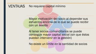VENTAJAS No requiere capital mínimo
Mayor motivación del socio al depender sus
esfuerzos encima de lo que se puede recibir
con un sueldo
Al tener socios comanditarios se puede
conseguir mayor capital social (sin que éstos
puedan intervenir en la gestión)
No existe un límite en la cantidad de socios
 