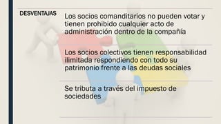 DESVENTAJAS
Los socios comanditarios no pueden votar y
tienen prohibido cualquier acto de
administración dentro de la compañía
Los socios colectivos tienen responsabilidad
ilimitada respondiendo con todo su
patrimonio frente a las deudas sociales
Se tributa a través del impuesto de
sociedades
 
