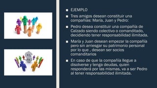 ■ EJEMPLO
■ Tres amigos desean constituir una
compañías: María, Juan y Pedro:
■ Pedro desea constituir una compañía de
Calzado siendo colectivo o comanditado,
decidiendo tener responsabilidad ilimitada.
■ María y Juan desean empezar la compañía
pero sin arriesgar su patrimonio personal
por lo que , desean ser socios
comanditarios
■ En caso de que la compañía llegue a
disolverse y tenga deudas, quien
responderá por las mismas, va a ser Pedro
al tener responsabilidad ilimitada.
 