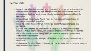 EN CONCLUSIÓN
– La razón social será el nombre de uno o varios de los socios solidariamente
responsables, al que se agregará las palabras “compañía en comandita”.
– El fallecimiento de un socio comanditario, no produce la liquidación de la
compañía.
– Se constituye en la misma forma y con las mismas solemnidades de la
compañía en nombre colectivo.
– No se ha señalado en la ley un mínimo de capital fundacional para esta
compañía.
– El socio comanditario no podrá ceder ni traspasar a otras personas sus
derechos ni sus aportaciones, sin que haya el consentimiento de los demás.
– Los socios comanditados designarán por mayoría de votos a quien debe
administrar la compañía.
– La administración estará a cargo únicamente de los socios comanditados o
colectivos.
– El órgano de fiscalización es el interventor que será nombrado de entre y por los
socios no administradores.
 