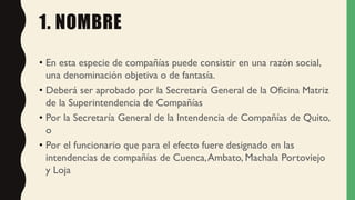 1. NOMBRE
• En esta especie de compañías puede consistir en una razón social,
una denominación objetiva o de fantasía.
• Deberá ser aprobado por la Secretaría General de la Oficina Matriz
de la Superintendencia de Compañías
• Por la Secretaría General de la Intendencia de Compañías de Quito,
o
• Por el funcionario que para el efecto fuere designado en las
intendencias de compañías de Cuenca,Ambato, Machala Portoviejo
y Loja
 