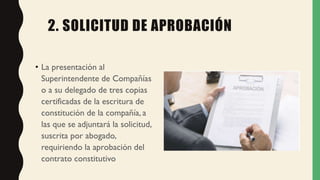2. SOLICITUD DE APROBACIÓN
• La presentación al
Superintendente de Compañías
o a su delegado de tres copias
certificadas de la escritura de
constitución de la compañía, a
las que se adjuntará la solicitud,
suscrita por abogado,
requiriendo la aprobación del
contrato constitutivo
 