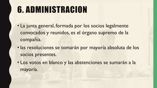 6. ADMINISTRACION
• La junta general, formada por los socios legalmente
convocados y reunidos, es el órgano supremo de la
compañía.
• las resoluciones se tomarán por mayoría absoluta de los
socios presentes.
• Los votos en blanco y las abstenciones se sumarán a la
mayoría.
 