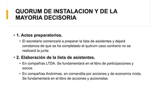 QUORUM DE INSTALACION Y DE LA
MAYORIA DECISORIA
• 1. Actos preparatorios.
• El secretario comenzará a preparar la lista de asistentes y dejará
constancia de que se ha completado el quórum caso contrario no se
realizará la junta
• 2. Elaboración de la lista de asistentes.
• En compañías LTDA. Se fundamentará en el libro de participaciones y
socios
• En compañías Anónimas, en comandita por acciones y de economía mixta.
Se fundamentará en el libro de acciones y accionistas
 