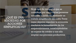 ¿QUÉ ES UNA
SOCIEDAD POR
ACCIONES
SIMPLIFICADAS?
• Es un tipo de compañía que se
constituye por una o varias personas
naturales o jurídicas, mediante un
trámite simplificado sin costo.Tiene
como objetivo impulsar la economía
mediante la formalización de los
emprendimientos,constituyéndolos
en sujetos de crédito y con ello
ampliar sus procesos productivos
 