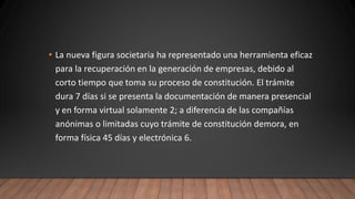• La nueva figura societaria ha representado una herramienta eficaz
para la recuperación en la generación de empresas, debido al
corto tiempo que toma su proceso de constitución. El trámite
dura 7 días si se presenta la documentación de manera presencial
y en forma virtual solamente 2; a diferencia de las compañías
anónimas o limitadas cuyo trámite de constitución demora, en
forma física 45 días y electrónica 6.
 