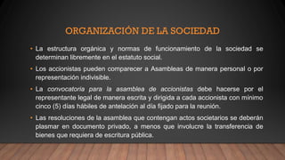ORGANIZACIÓN DE LA SOCIEDAD
• La estructura orgánica y normas de funcionamiento de la sociedad se
determinan libremente en el estatuto social.
• Los accionistas pueden comparecer a Asambleas de manera personal o por
representación indivisible.
• La convocatoria para la asamblea de accionistas debe hacerse por el
representante legal de manera escrita y dirigida a cada accionista con mínimo
cinco (5) días hábiles de antelación al día fijado para la reunión.
• Las resoluciones de la asamblea que contengan actos societarios se deberán
plasmar en documento privado, a menos que involucre la transferencia de
bienes que requiera de escritura pública.
 